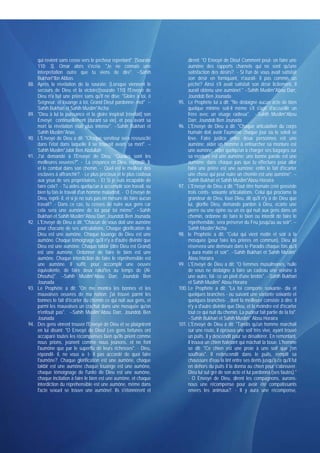 qui revient sans cesse vers le pécheur repentant". [Sourate            dirent: "O Envoyé de Dieu! Comment peut- on faire une
      110: 3]. Omar alors s'écria: "Je ne connais une                        aumône des rapports charnels qui ne sont qu'une
      interprétation outre que tu viens de dire". --Sahih                    satisfaction des désirs?. - Si l'un de vous avait satisfait
      Bukhari*Ibn Abbas                                                      son désir en forniquant, n'aurait- il pas commis un
88.   Après la révélation de la sourate: (Lorsque viennent le                péché? Ainsi s'il avait satisfait son désir licitement, il
      secours de Dieu et la victoire)[sourate 110] l'Envoyé de               aurait obtenu une aumône!." --Sahih Muslim*Abou Darr,
      Dieu n'a fait une prière sans qu'if ne dise: "Gloire à toi, ô          Joundob Ben Jounada
      Seigneur. et louange à toi, Grand Dieu! pardonne- mot" --         95. Le Prophète lui a dit: "Ne dédaigne aucun acte de bien
      Sahih Bukhari et Sahih Muslim*Aïcha                                    quelque minime soit-il même s'il s'agit d'accueillir un
89.   "Dieu à lui la puissance et la gloire inspirait [révélait] son         frère avec un visage radieux". --Sahih Muslim*Abou
      Envoyé continuellement [durant sa vie], et peu avant sa                Darr, Joundob Ben Jounada
      mort la révélation était plus intense". --Sahih Bukhari et        96. L'Envoyé de Dieu a dit: "Chaque articulation du corps
      Sahih Muslim*Anas                                                      humain doit avoir l'aumône chaque jour où le soleil se
90.   L'Envoyé de Dieu a dit: "Chaque serviteur sera ressuscité              lève. Faire justice entre deux personnes est une
      dans l'état dans laquelle il se trouvait avant sa mort". --            aumône; aider un homme à enfourcher sa monture est
      Sahih Muslim*Jabir Ben Abdullah                                        une aumône; aider quelqu'un à charger ses bagages sur
91.   J'ai demandé à l'Envoyé de Dieu: "Quelles sont les                     sa monture est une aumône; une bonne parole est une
      meilleures oeuvres?". - La croyance en Dieu, répondit- il,             aumône; dans chaque pas que tu effectues pour aller
      et le combat dans son chemin. - Quel est le meilleur des               faire une prière est une aumône; enfin le fait d'écarter
      esclaves à affranchir?. - Le plus précieux et le plus coûteux          une chose qui peut nuire un chemin est une aumône". --
      aux yeux de ses propriétaires. - Et Si je suis incapable de            Sahih Bukhari et Sahih Muslim*Abou Horaïra
      faire cela?. - Tu aides quelqu'un à accomplir son travail, ou     97. L'Envoyé de Dieu a dit: "Tout être humain créé possède
      bien tu fais le travail d'un homme maladroit. - O Envoyé de            trois cents- soixante articulations. Celui qui proclame la
      Dieu, reprit- il, et si je ne suis pas en mesure de faire aucun        grandeur de Dieu, loue Dieu, dit qu'il n'y a de Dieu que
      travail?. - Dans ce cas, tu cesses de nuire aux gens car               lui, glorifie Dieu, demande pardon à Dieu, écarte une
      cela sera une aumône de toi pour toi même". --Sahih                    pierre ou une épine ou un os qui nuit aux gens dans un
      Bukhari et Sahih Muslim*Abou Darr, Joundob Ben Jounada                 chemin, ordonne de faire le bien ou interdit de faire le
92.   L'Envoyé de Dieu a dit: "Chacun de vous doit une aumône                répréhensible, sera préservé du Feu jusqu'au au soir". --
      pour chacune de ses articulations. Chaque glorification de             Sahih Muslim*Aïcha
      Dieu est une aumône. Chaque louange de Dieu est une               98. le Prophète a dit: "Celui qui vient matin et soir à la
      aumône. Chaque témoignage qu'il n'y a d'autre divinité que             mosquée (pour faire les prières en commun), Dieu lui
      Dieu est une aumône. Chaque takbir (dire Dieu est Grand)               réservera une demeure dans le Paradis chaque fois qu'il
      est une aumône. Ordonner de faire le bien est une                      y aura matin et soir". --Sahih Bukhari et Sahih Muslim*
      aumône. Chaque interdiction de faire le répréhensible est              Abou Horaïra
      une aumône. Il suffit, pour accomplir une oeuvre                  99. L'Envoyé de Dieu a dit: "O femmes musulmanes, nulle
      équivalente, de faire deux raka'tes au temps de (Al-                   de vous ne dédaigne à faire un cadeau une voisine à
      Dhouha)". --Sahih Muslim*Abou Darr, Joundob Ben                        une autre, fût- ce un pied d'une brebis". --Sahih Bukhari
      Jounada                                                                et Sahih Muslim* Abou Horaïra
93.   Le Prophète a dit: "On me montra les bonnes et les                100. Le Prophète a dit: "La foi comporte soixante- dix et
      mauvaises oeuvres de ma nation: j'ai trouvé parmi les                  quelques branches - ou suivant une variante soixante et
      bonnes le fait d'écarter du chemin ce qui nuit aux gens, et            quelques branches- , dont la meilleure consiste à dire: il
      parmi les mauvaises un crachat dans une mosquée qu'on                  n'y a d'autre divinité que Dieu, et la moindre est d'écarter
      n'enfouit pas". --Sahih Muslim*Abou Darr, Joundob Ben                  tout ce qui nuit du chemin. La pudeur fait partie de la foi".
      Jounada                                                                --Sahih Bukhari et Sahih Muslim* Abou Horaïra
94.   Des gens vinrent trouver l'Envoyé dé Dieu et se plaignirent       101. L'Envoyé de Dieu a dit: "Tandis qu'un homme marchait
      en lui disant: "O Envoyé de Dieu! Les gens fortunés ont                sur une route, il éprouva une soif très vive, ayant trouvé
      accaparé toutes les récompenses bien qu'ils prient comme               un puits, il y descendit pour se désaltérer. En remontant,
      nous prions, jeûnent comme nous jeûnons, et ne font                    il trouva un chien haletant qui mâchait la boue. L'homme
      l'aumône que par le superflu dé leurs richesses". - Dieu,              se dit: "Ce chien est une proie à une soif que j'en
      répondit- il, ne vous a- t- il pas accordé de quoi faire               souffrais". Il redescendit dans le puits, remplit sa
      l'aumône?. Chaque glorification est une aumône, chaque                 chaussure d'eau la tint entre ses dents jusqu'à ce qu'il fut
      takbir est une aumône chaque louange est une aumône,                   en dehors du puits il la donna au chien pour s'abreuver.
      chaque témoignage de l'unité de Dieu est une aumône,                   Dieu lui sut gré de son acte et lui pardonna (ses fautes)."
      chaque incitation à faire le bien est une aumône, et chaque            - O Envoyé de Dieu, dirent les compagnons, aurons-
      interdiction du répréhensible est une aumône, même dans                nous une récompense pour avoir été compatissants
      l'acte sexuel se trouve une aumône!. Ils s'étonnèrent et               envers les animaux?. - Il y aura une récompense,
 