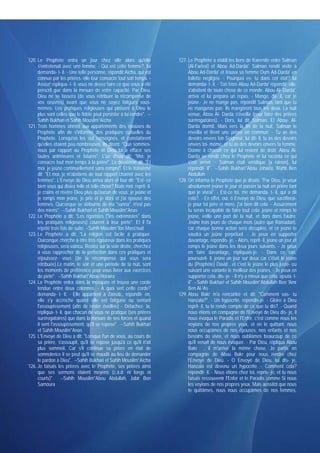 120. Le Prophète entra un jour chez elle alors qu'elle                   127. Le Prophète a établi les liens de fraternité entre Salman
     s'entretenait avec une femme. - Qui est cette femme?, lui                (Al-Farissi) et Abou Ad-Darda'. Salman rendit visite à
     demanda- t- il. - Une telle personne, répondit Aïcha, qui est            Abou Ad-Darda' et trouva sa femme Oum Ad-Darda' en
     connue par les prières. elle leur consacre tout son temps. -             toilette négligée. - Pourquoi es- tu dans cet état? lui
     Assez! répliqua- t- il. vous ne devez faire ce que vous a été            demanda- t- il. - Ton frère Abou Ad-Darda' répondit- elle,
     prescrit que dans la mesure de votre capacité. Par Dieu.                 s'abstient de toute chose de ce monde. Abou Al- Darda',
     Dieu ne se lassera (de vous rétribuer la récompense de                   arriva et lui prépara un repas. - Mange, dit- il, car je
     vos oeuvres) avant que vous ne soyez fatigués vous-                      jeûne.- Je ne mange pas, répondit Salman, tant que tu
     mêmes. Les pratiques religieuses qui plaisent à Dieu le                  ne mangeras pas. Ils mangèrent tous les deux. La nuit
     plus sont celles que le fidèle peut persister à lui rendre". --          venue, Abou Ai- Darda s'éveilla (pour faire des prières
     Sahih Bukhari et Sahih Mouslim*Aïcha                                     surérogatoires). - Dors, lui dit Salman. Et Abou- Al-
121. Trois hommes vinrent aux appartements des épouses du                     Darda dormit. Mais vers la fin de la nuit, Salman le
     Prophète afin de s'informer des pratiques cultuelles du                  réveilla et firent une prière en commun. - Tu as des
     Prophète. Lorsqu'on les eut renseignés, et constatèrent                  devoirs envers ton Seigneur, lui dit- il, tu as des devoirs
     qu'elles étaient peu nombreuses, ils dirent: "Que sommes-                envers toi- même, et tu as des devoirs envers ta femme.
     nous par rapport au Prophète et Dieu lui a effacé ses                    Donne à chacun ce qui lui revient de droit. Abou Al-
     fautes antérieures et futures". L'un d'eux dit: "Moi, je                 Darda se rendit chez le Prophète et lui raconta ce qui
     consacre tout mon temps à la prière". Le deuxième dit; "Et               s'est arrivé. - Salman était véridique [a raison], lui
     moi. je jeûne continuellement sans rompre". Et le troisième              répondit- il". --Sahih Bukhari*Abou Johaïfa, Wahb Ben
     dit: "Et moi, je m'abstiens de tout rapport charnel avec les             Abdullah
     femmes". L'Envoyé de Dieu arriva alors et leur dit: "Est- ce        128. On informa le Prophète que je disais: "Par Dieu, je veux
     bien vous qui disiez telle et telle chose? Niais moi. reprit- il.        absolument jeûner le jour et passer la nuit en prière tant
     je crains et révère Dieu plus qu'aucun de vous: je jeûne et              que je vivrai". - Est-ce toi, me demanda- t- il, qui a dit
     je romps mon jeûne, je prie et je dors et j'ai épousé des                cela?. - En effet, oui, ô Envoyé de Dieu, que sacrifierai-
     femmes. Quiconque se détourne de ma "sunna", n'est pas                   je pour toi père et mère, j'ai bien dit cela. - Assurément
     des miens". --Sahih Bukhari et Sahih Mouslim*Anas                        tu seras incapable de faire tout cela: jeûne et romps le
122. Le Prophète a dit: "Les rigoristes ("les extrémistes" dans               jeûne, veille une part de la nuit, et dors dans l'autre.
     les pratiques religieuses) courent à leur perte". Et il l'a              Jeûne trois jours de chaque mois (autre que Ramadan),
     répété trois fois de suite. --Sahih Mouslim*Ibn Mass'oud                 car chaque bonne action sera décuplée, et ce jeûne te
123. Le Prophète a dit: "La religion est facile à pratiquer.                  vaudra un jeûne perpétuel. - Je peux en supporter
     Quiconque cherche à être très rigoureux dans les pratiques               davantage, répondis- je. - Alors, reprit- il, jeûne un jour et
     religieuses, sera vaincu. Restez sur la voie droite, cherchez            romps le jeûne dans les deux jours suivants. - Je peux
     à vous rapprocher de la perfection dans ces pratiques et                 en faire davantage, répliquais-je. - Dans ce cas,
     réjouissez- vous (de la récompense qui vous sera                         poursuivit- il, jeûne un jour sur deux car c'était le jeûne
     rétribuée).Le matin, le soir et une période de ta nuit, sont             du (Prophète) David , et c'est le jeûne le plus juste- ou
     les moments de préférence pour vous livrer aux exercices                 suivant une variante le meilleur des jeûnes. - Je peux en
     de piété". --Sahih Bukhari*Abou Horaïra                                  supporter cela, dis- je. - Il n'y a mieux que cela, ajouta- t-
124. Le Prophète entra dans la mosquée et trouva une corde                    il". --Sahih Bukhari et Sahih Mouslim*Abdullah Ben 'Amr
     tendue entre deux colonnes. - A quoi sert cette corde?                   Ben Al-'As
     demanda- t- Il, - Elle appartient à Zaïnab,, répondit- on,          129. Abou Bakr m'a rencontré et dit: "Comment vas- tu
     elle s'y accroche quand elle est fatiguée ou sentant                     Hanzala?". - Un hypocrite, répondis-je. - Gloire à Dieu
     l'assoupissement (afin de rester éveillée) - Détachez- la,               reprit- il, tu te rends compte de ce que tu dis?. - Quand
     répliqua- t- il, que chacun de vous ne pratique (ses prières             nous étions en compagnie de l'Envoyé de Dieu dis- je, il
     surérogatoires) que dans la mesure de ses forces et quand                nous évoqua le Paradis et l'Enfer, c'est comme nous les
     il sent l'assoupissement, qu'il se repose". --Sahih Bukhari              voyions de nos propres yeux, et en le quittant, nous
     et Sahih Mouslim*Anas                                                    nous occupâmes de nos épouses, nos enfants et nos
125. L'Envoyé de Dieu a dit: "Lorsque l'un de vous, au cours de               besoins de vivre, et nous oubliâmes beaucoup de ce
     sa prière, s'assoupit, qu'il se repose jusqu'à ce qu'il n'ait            qu'il venait de nous évoquer. - Par Dieu, répliqua Abou
     plus sommeil, Car s'il continue sa prière en état de                     Bakr , il m'arrive la même chose. Je partis en
     somnolence il se peut qu'il se maudit au lieu de demander                compagnie de Abou Bakr pour nous rendre chez
     le pardon à Dieu". --Sahih Bukhari et Sahih Mouslim*Aïcha                l'Envoyé de Dieu. - O Envoyé de Dieu, lui dis- je,
126. Je faisais les prières avec le Prophète, ses prières ainsi               Hanzala est devenu un hypocrite. - Comment cela?
     que ses sermons étaient moyens (c.à.d. ni longs ni                       répondit- il. - Nous étions chez toi, repris- je, et tu nous
     courts)". --Sahih Mouslim*Abou Abdullah, Jabir Ben                       faisais ressouvenir l'Enfer et le Paradis comme Si nous
     Samoura                                                                  les voyions de nos propres yeux. Mais aussitôt que nous
                                                                              te quittâmes, nous nous occupâmes de nos femmes,
 