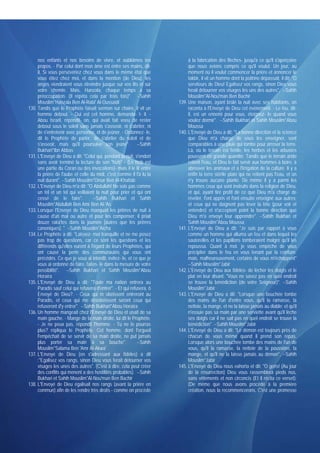 nos enfants et nos besoins de vivre, et oubliâmes tes                  à la fabrication des flèches- jusqu'à ce qu'il s'aperçoive
     propos. - Par celui dont mon âme est entre ses mains, dit-             que nous avions compris ce qu'il voulut. Un jour, au
     il, Si vous persévériez chez vous dans le même état que                moment où il voulut commencer la prière et annoncer le
     vous étiez chez moi, et dans la mention (de Dieu). les                 takbir, il vit un homme dont la poitrine dépassait, il dit; "O
     anges viendraient vous étreindre jusque sur vos lits et sur            serviteurs de Dieu! Egalisez vos rangs, sinon Dieu vous
     votre chemin. Mais, Hanzala, chaque temps a sa                         ferait détourner vos visages les uns des autres". --Sahih
     préoccupation. (Il répéta cela par trois fois)". --Sahih               Mouslim*Al-Nou'man Ben Bachir
     Mouslim*Hanzala Ben Al-Rabi' Al-Oussaïdi                          139. Une maison, ayant brûlé la nuit avec ses habitants, on
130. Tandis que le Prophète faisait sermon sur chaire, il vit un            raconta à l'Envoyé de Dieu cet événement. - Le feu, dit-
     homme debout. - Qui est cet homme, demanda- t- il. -                   il, est un ennemi pour vous, éteignez- le quand vous
     Abou Israël, répondit- on, qui avait fait voeu de rester               voulez dormir". --Sahih Bukhari et Sahih Mouslim*Abou
     debout sous le soleil sans jamais s'asseoir, ni s'abriter, ni          Moussa
     de s'entretenir avec personne, et de jeûner. - Ordonnez- le,      140. L'Envoyé de Dieu a dit: "La bonne direction et la science
     dit le Prophète de parler, de s'abriter du soleil et de                que Dieu m'a chargé de vous les enseigner, sont
     s'asseoir, mais qu'il poursuive son jeûne". --Sahih                    comparables à une pluie qui tombe pour arroser la terre.
     Bukhari*Ibn Abbas                                                      Là, où le terrain est fertile, les herbes et les arbustes
131. L'Envoyé de Dieu a dit: "Celui qui, pendant la nuit, s'endort          poussent en grande quantité. Tandis que le terrain aride
     sans avoir terminé la lecture de son "hizb" - (Le hizb est             retient l'eau, et Dieu le fait servir aux hommes à boire, à
     une partie du Coran ou des invocations)- mais il le lit entre          abreuver les animaux et à l'irrigation de la culture. Il y a
     la prière de l'aube et celle du midi, c'est comme il l'a lu la         enfin la terre stérile plate qui ne retient pas l'eau, et on
     nuit durant". --Sahih Mouslim*Omar Ben Al-Khattab                      n'y trouve aucune plante. De même il y a parmi les
132. L'Envoyé de Dieu m'a dit: "O Abdullah! Ne sois pas comme               hommes ceux qui sont instruits dans la religion de Dieu,
     un tel et un tel qui veillaient la nuit pour prier et qui ont          et qui, ayant tiré profit de ce que Dieu m'a chargé de
     cessé de le faire".            --Sahih Bukhari et Sahih                révéler, l'ont appris et l'ont ensuite enseigné aux autres;
     Mouslim*Abdullah Ben Amr Ben Al-'As                                    et ceux qui ne daignent pas lever la tête (pour voir et
133. Lorsque l'Envoyé de Dieu manquait les prières de nuit à                entendre) et n'acceptent point la bonne direction que
     cause d'un mal ou autre et pour les compenser, il priait               Dieu m'a envoyé leur apprendre". --Sahih Bukhari et
     douze raka'tes dans la journée [autres que les prières                 Sahih Mouslim*Abou Moussa
     canoniques]. " --Sahih Mouslim*Aïcha                              141. L'Envoyé de Dieu a dit: "Je suis par rapport à vous
134. Le Prophète a dit: "Laissez- moi tranquille et ne me posez             comme un homme qui alluma un feu et dans lequel les
     pas trop de questions, car ce sont les questions et les                sauterelles et les papillons tomberaient malgré qu'il les
     différends qu'elles eurent à l'égard de leurs Prophètes, qui           repoussa. Quant à moi. je vous empêche de vous
     ont causé la perte des communautés qui vous ont                        précipiter dans le feu en vous tenant par la ceinture.
     précédés. Ce que je vous ai interdit, évitez- le, et ce que je         mais. malheureusement, certains de vous m'échappent"
     vous ai ordonné de faire, faites- le dans la mesure de votre           --Sahih Mouslim*Jabir
     possibilité". --Sahih Bukhari et Sahih Mouslim*Abou               142. L'Envoyé de Dieu aux fidèles- de lécher les doigts et le
     Horaïra                                                                plat en leur disant: "Vous ne savez pas en quel endroit
135. L'Envoyé de Dieu a dit: "Toute ma nation entrera au                    se trouve la bénédiction (de votre Seigneur)". --Sahih
     Paradis sauf celui qui refusera d'entrer". - Et qui refusera, ô        Mouslim*Jabir
     Envoyé de Dieu?. - Ceux qui m obéissent entreront au              143. L'Envoyé de Dieu a dit: "Lorsque une bouchée tombe
     Paradis, et ceux qui me désobéissent seront ceux qui                   des mains de l'un d'entre vous, qu'il la ramasse, la
     refuseront d'y entrer". --Sahih Bukhari*Abou Horaïra                   nettoie, la mange, et ne la laisse jamais au diable; et qu'il
136. Un homme mangeait chez l'Envoyé de Dieu et usait de sa                 n'essuie pas sa main par une serviette avant qu'il lèche
     main gauche. - Mange de ta main droite, lui dit le Prophète.           ses doigts car il ne sait pas en quel endroit se trouve la
     - Je ne peux pas, répondit l'homme. - Tu ne le pourras                 bénédiction". --Sahih Mouslim*Jabir
     plus? répliqua le Prophète. Cet homme, dont l'orgueil             144. L'Envoyé de Dieu a dit: "Le démon est toujours près de
     l'empêchait de se servir de sa main droite, ne put jamais              chacun de vous même quand il prend son repas.
     plus porter sa main à sa bouche".                       --Sahih        Lorsque alors une bouchée tombe des mains de l'un de
     Mouslim*Salama Ben 'Amr Al-Akwa'                                       vous, qu'il la ramasse, la nettoie de la poussière, la
137. L'Envoyé de Dieu (en s'adressant aux fidèles) a dit                    mange, et qu'il ne la laisse jamais au démon". --Sahih
     :"Egalisez vos rangs, sinon Dieu vous ferait détourner vos             Mouslim*Jabir
     visages les unes des autres". (C'est à dire, cela peut créer      145. L'Envoyé de Dieu nous exhorta et dit: "O gens! (Au jour
     des conflits qui mènent a des hostilités probables). --Sahih           de la résurrection) Dieu vous rassemblera pieds nus,
     Bukhari et Sahih Mouslim*Al-Nou'man Ben Bachir                         sans vêtements et non circoncis (Et il récita ce verset):
138. L'Envoyé de Dieu égalisait nos rangs (avant la prière en               (De même que nous avons procédé à la première
     commun) afin de les rendre très droits - comme on procède              création, nous la recommencerons, C'est une promesse
 