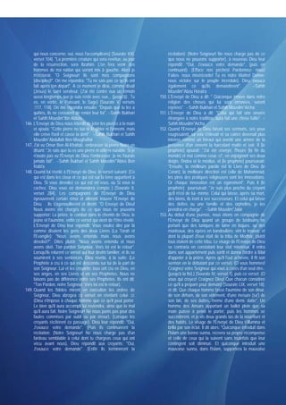 qui nous concerne; oui, nous l'accomplirons) [Sourate XXI,               récitation): (Notre Seigneur! Ne nous charge pas de ce
     verset 104]. "La première créature qui sera revêtue, au jour             que nous ne pouvons supporter), à nouveau Dieu leur
     de la résurrection, sera Ibrahim. L'on fera venir des                    répondit: "Oui, J'exauce votre demande", (puis en
     hommes de ma nation qui seront mis à gauche. Alors je                    continuant): (Efface nos péchés! Pardonnez- nous!
     m'écrierai: "O Seigneur! Ils sont mes compagnons                         Faites- nous miséricorde! Tu es notre Maître! Donne-
     [disciples]!". On me répondra: "Tu ne sais pas ce qu'ils ont             nous victoire sur le peuple incrédule), Dieu exauça
     fait après ton départ". A ce moment je dirai, comme disait               également ce qu'ils demandèrent".                     --Sahih
     (Jésus) le saint serviteur: (J'ai été contre eux un témoin               Mouslim*Abou Horaira
     aussi longtemps que je suis resté avec eux.,. (jusqu'à).. Tu        150. L'Envoyé de Dieu a dit: " Quiconque innove dans notre
     es, en vérité, le Puissant, le Sage) [Sourate V, versets                 religion des choses qui lui sont erronées, seront
     :117, 118]. On me répondra ensuite: "Depuis que tu les a                 rejetées". --Sahih Bukhari et Sahih Mouslim*Aïcha
     quittés, ils ne cessaient de renier leur foi". --Sahih Bukhari      151. L'Envoyé de Dieu a dit: "Celui qui fait une oeuvre
     et Sahih Mouslim*Ibn Abbas                                               étrangère à notre tradition, aura fait une chose futile". --
146. L'Envoyé de Dieu nous interdit de jeter les pierres à la main            Sahih Mouslim*Aïcha
     et ajouta: "Cette pierre ne tue ni le gibier ni l'ennemi, mais      152. Quand l'Envoyé de Dieu faisait ses sermons, ses yeux
     elle crève l'oeil et casse la dent". --Sahih Bukhari et Sahih            rougissaient, sa voix s'élevait et sa colère devenait plus
     Mouslim*Abdullah Ben Moughaffal                                          intense comme un héraut qui avertit une armée de la
147. J'ai vu Omar Ben Al-Khattab embrasser la pierre Noire en                 présence d'un ennemi la harcelant matin et soir. Il [le
     disant: "Je sais que tu es une pierre ni utile ni nuisible. Si je        prophète] ajoutait: "J'ai été envoyé, l'heure [la fin du
     n'avais pas vu l'Envoyé de Dieu t'embrasser, je ne l'aurais              monde] et moi comme ceux- ci", en enjoignant ses deux
     jamais fait". --Sahih Bukhari et Sahih Mouslim*'Abiss Ben                doigts: l'index et le médius, et [le prophète] poursuivait:
     Rabi'a                                                                   "Ensuite, la meilleure parole est le Livre de Dieu (le
148. Quand fut révélé à l'Envoyé de Dieu le verset suivant: (Ce               Coran), la meilleure direction est celle de Muhammad,
     qui est dans les cieux et ce qui est sur la terre appartient à           les pires des pratiques religieuses sont les innovations.
     Dieu. Si vous dévoilez ce qui est en vous, ou Si vous le                 Or chaque innovation est un égarement", Puis il [le
     cachez, Dieu vous en demandera compte..) [Sourate II,                    prophète] poursuivait: "Je suis plus proche du croyant
     verset 284]. Les compagnons de l'Envoyé de Dieu                          qu'il n'est de lui- même. Celui qui laisse, après sa mort,
     éprouvèrent certain émoi et allèrent trouver l'Envoyé de                 des biens, ils iront à ses successeurs. Et celui qui laisse
     Dieu . Ils s'agenouillèrent et dirent: "O Envoyé de Dieu!                des dettes ou une famille et des orphelins, je les
     Nous avons été chargés de ce que nous ne pouvons                         prendrai en charge". --Sahih Mouslim*Jabir
     supporter: La prière. le combat dans le chemin de Dieu. le          153. Au début d'une journée, nous étions en compagnie de
     jeûne et l'aumône. enfin ce verset qui vient de t'être révélé.           l'Envoyé de Dieu quand un groupe de bédouins ne
     L'Envoyé de Dieu leur répondit: Vous voulez dire par là                  portant que des tuniques de laine en loques, ou des
     comme disaient les gens des deux Livres (La Torah et                     manteaux, des épées en bandoulière, vint le trouver, et
     l'Evangile): "Nous avons entendu mais nous avons                         dont la plupart d'eux était de la tribu de Modhar, plutôt
     désobéi?". Dites plutôt: "Nous avons entendu et nous                     tous étaient de cette tribu. Le visage de l'Envoyé de Dieu
     avons obéi. Ton pardon Seigneur. Vers toi est le retour".                se contraria en constatant leur état miséreux. Il entra
     Lorsqu'ils relurent ce verset qui leur devint familier, et ils se        dans son appartement puis sortit et donna l'ordre à Bilal
     soumirent à ses sentences, Dieu révéla, à la suite: (Le                  d'appeler à la prière. Après qu'il l'eut achevée, il fit son
     Prophète a cru à ce qui est descendu sur lui de la part de               sermon en le débutant par ce verset: (O vous hommes!
     son Seigneur. Lui et les croyants; tous ont cru en Dieu, en              Craignez votre Seigneur qui vous a créés d'un seul être..
     ses anges, en ses Livres et en ses Prophètes. Nous ne                    (jusqu'à la fin).) [Sourate IV, verset 1], puis ce verset: (O
     faisons pas de différence entre ses Prophètes. Ils ont dit:              vous qui croyez! Craignez Dieu! Que chacun considère
     "Ton Pardon, notre Seigneur: Vers toi est le retour).                    ce qu'il a préparé pour demain) [Sourate LIX, verset 18].
149. Quand les fidèles mirent en exécution les ordres de                      et dit: Que chaque homme fasse l'aumône de son dinar,
     Seigneur, Dieu abrogea ce verset en révélant celui- ci:                  de son dirham, de son vêtement, d'une mesure (sa') de
     (Dieu n'impose à chaque homme que ce qu'il peut porter.                  son blé, de ses dattes, même d'une demi- datte". Un
     Le bien qu'il aura accompli lui reviendra, ainsi que le mal              homme des Ansars apportant un ballot plein que sa
     qu'il aura fait. Notre Seigneur! Ne nous punis pas pour des              main puisse à peine le porter, puis les hommes se
     fautes commises par oubli ou par erreur). (Lorsque les                   succédèrent, et je vis deux grands tas de la nourriture et
     croyants récitèrent ce passage), Dieu leur répondit: "Oui,               des habits. Le visage de l'Envoyé de Dieu s'illumina et
     J'exauce votre demande". (Puis ils continuèrent la                       brilla par son éclat. Il dit alors: "Quiconque introduit dans
     récitation: (Notre Seigneur! Ne nous charge pas d'un                     l'Islam une bonne sunna, recevra sa propre récompense
     fardeau semblable à celui dont tu chargeas ceux qui ont                  et celle de ceux qui la suivent sans toutefois que leur
     vécu avant nous), Dieu répondit aux croyants: "Oui,                      contingent soit diminué. Et quiconque introduit une
     J'exauce votre demande". (Enfin ils terminèrent la                       mauvaise sunna, dans l'islam, supportera la mauvaise
 