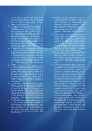 clair d'incroyance à l'encontre d'une preuve décisive               174. 'Aid Ben Amr entra chez Oubaïdallah Ben Ziad et lui dit:
     parvenue du Seigneur, à ne dire que la vérité là où nous                 "ô fils! l'Envoyé de Dieu a dit: "Le pire des pâtres est
     nous trouvons sans craindre, en vue de Dieu, le blâme de                 celui qui traite durement son troupeau"; ne sois pas donc
     celui qui blâme". --Sahih Bukhari et Sahih                               l'un d'eux" -Assieds-toi! Tu es le moins considéré des
     Mouslim*'Oubada Ben As-Samit                                             compagnons de Muhammad, répondit-il. -Y avait-il,
169. Le Prophète a dit: "Celui qui observe strictement les                    répliqua 'Aid, parmi ses compagnons des hommes
     prescriptions de Dieu, et celui qui les transgresse, est                 moins considérés? -Sûrement! cette catégorie des
     comparable à des gens qui se trouvent sur un navire et.                  hommes vint après eux et ne faisait pas partie des
     après un tirage au sort, les uns occupent le pont et les                 compagnons". --Sahih Mouslim*Abou Said Al-Hassan Al-
     autres la partie inférieure. Ceux qui se trouvent au bas du              Basri
     navire, lorsqu'ils ont besoin de s'abreuver d'eau, sont             175. L'Envoyé de Dieu a dit: "Au jour de la résurrection, on
     obligés de monter sur le pont et de croiser ceux qui y                   amènera l'homme, on le précipitera dans le Feu, ses
     logent, ils se dirent: "Si nous faisions un trou dans notre              entrailles sortiront de son ventre, t il tournera comme
     part de façon à ne pas gêner ceux qui se trouvent sur le                 l'âne à la meule. Les réprouvés de I' Enfer se réuniront
     pont"; mais ces derniers s'ils les laissent faire, tous les              autour de lui et lui diront: "Qu'as-tu donc?. N'ordonnais-
     hommes périront, mais, au contraire, s'ils les empêchent,                tu pas de faire le bien et d'éviter le répréhensible?". -
     ils seront tous sauvés". --Sahih Bukhari et Sahih                        Certes oui, répondra-t-il, j'ordonnais les gens de faire le
     Mouslim*An-Nou'man Ben Bachir                                            bien et je ne le faisais pas, et je leur interdisais le
170. Le Prophète a dit: "Vous serez gouvernés par des princes.                répréhensible et je le faisais moi-même". --Sahih Bukhari
     Ils feront des oeuvres que vous admettrez d'autres que                   et Sahih Mouslim*Oussama Ben Zaïd Ben Haritha
     vous condamnerez. Celui (parmi vous) qui réprouvera leur            176. L'Envoyé de Dieu a dit: "Les signes qui caractérisent
     conduite, sera disculpé, et celui qui les condamnera (selon              l'hypocrite sont au nombre de trois: lorsqu'il parle, il
     sa capacité) sera sauvé. Mais celui qui les approuvera et                ment; lorsqu'il promet, il ne tient à sa promesse; et
     les suivra (sera considéré comme complice). -Devrons-                    lorsqu'on lui confie un dépôt. il ne le restitue pas". Dans
     nous, dirent les fidèles, les combattre, ô Envoyé de Dieu?.              une autre variante: " Même s'il prie, jeûne et prétend être
     -Non, répondit-il, tant qu'ils accomplissent la prière avec              un musulman". --Sahih Bukhari et Sahih Mouslim*Abou
     vous". --Sahih Mouslim*Oum Salama Hind bent Abou                         Horaïra
     Oumaya                                                              177. "L'Envoyé de Dieu nous a entretenus de deux choses:
171. Le Prophète entra chez elle un jour tout troublé et lu dit: "Il          j'ai vu l'une d'elles se réaliser et j'attends la réalisation de
     n'y a d'autre divinité que Dieu! Malheur aux Arabes! Un                  l'autre. Il nous a dit que le dépôt (de la foi ?) avait été
     fléau les surviendra bientôt. Un barrage du peuple Yajoug                placé dans les coeurs des hommes, et quand le Coran
     et Majouj [Gog & Magog] est ouvert aujourd'hui de la                     fut révélé. ils en avaient appris une partie et puis de la
     grandeur suivante". et il fit un cercle en se servant de ses             sunna. Il nous a raconté comment ce dépôt de la foi
     deux doigts le pouce et l'index. -ô Envoyé de Dieu, dis-je,              disparaîtra: l'homme dormira le premier sommeil durant
     serons-nous tous perdus alors qu'il y a parmi nous des                   lequel on ôtera le dépôt de son coeur et il n'y restera
     hommes vertueux?. -Oui, répondit-il, Si l'hypocrisie se                  qu'une trace imperceptible. Pendant le second sommeil,
     répand". --Sahih Bukhari et Sahih Mouslim*Oum Al-Hakam                   on fera disparaître (le reste) de ce dépôt de sorte qu'une
     Zaïnab Bent Jahch                                                        trace y restera pareille à celle que laisse une braise
172. Le Prophète a dit: "Evitez de tenir des réunions sur la voie             quand elle tombe sur un pied en y produisant un
     publiques. -O Envoyé de Dieu. objectèrent les fidèles, il                gonflement dont l'intérieur est vide". Puis il prit un caillou
     nous est indispensable de tenir des réunions sur ces voies               et le fit rouler sur son pied et poursuivit: "Les gens
     pour discuter de nos affaires. -Si vous ne pouvez faire                  s'éveilleront le lendemain pour conclure des ventes,
     autrement. répondit-il. respectez donc les droits de ces                 mais ils ne trouveront personne à qui on pourra lui
     voies. -Et quels sont ces droit ?. répliquèrent-ils. -Abaisser           confier un dépôt, au point qu'on dira dans telle tribu il y a
     le regard. reprit-i!. s'abstenir de nuire à quiconque. rendre            un homme loyal. On dira alors de lui: "Comme il est
     le salut. ordonner de faire le bien et interdire le                      ferme! Comme il est ingénieux! Comme il est sensé!.
     répréhensible". --Sahih Bukhari et Sahih Mouslim*Abou                    Mais en fait on ne trouvera dans son coeur aucune
     Said Al-Khoudri                                                          particule (litt. Un grain de moutarde) de la foi. Il fut pour
173. L'Envoyé de Dieu vit au doigt d'un homme une bague en                    moi un temps où je ne me souciais de savoir avec qui je
     or, il le lui retira et le jeta à terre en disant: "Pourquoi donc        faisais des affaires. S'il s'agissait d'un musulman, il était
     l'un de vous prend intentionnellement une braise et la met               retenu par son Islamité; s'il était un chrétien ou juif celui
     dans sa main!" Après le départ de l'Envoyé de Dieu on dit à              qui le gouvernait pourrait m'être un garant. Mais
     l'homme de reprendre sa bague et de tirer profit de son                  aujourd'hui, je n'ai plus affaires qu'avec un tel ou un
     prix. -Par Dieu, répondit l'homme, je ne le reprends jamais              autre". --Sahih Bukhari et Sahih Mouslim*Houdaïfa Ben
     après que l'Envoyé de Dieu l'eut jetée à terre". --Sahih                 Al-Yaman
     Mouslim*Ibn Abbas
 