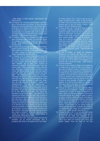 --Sahih Bukhari et Sahih Mouslim* Abdul-Rahman Ben                    Un homme objecta: "Et Si c'était un bien de peu de
     Saad As-Sa'idi                                                        valeur, ô Envoyé de Dieu?". -Même s'il s'agit, d'un bâton
186. Le Prophète a dit: "Celui qui a porté préjudice à son frère,          de "l'Arak" (L'arak est un arbre d'où on prend les petites
     soit en l'offensant dans son honneur, ou autre chose, qu'il           branches pour en faire des frottoirs à dents). --Sahih
     lui demande pardon immédiatement avant qu'arrive un jour              Mouslim* Iyas Ben Tha'laba Al-Harithi
     où les dinars et les dirhams ne lui serviront à rien. Au cas     191. L'Envoyé de Dieu a dit: " Celui qu'on charge de collecter
     où il a de bonnes actions, on en prendra pour effacer les             les aumônes, et dérobe la moindre des choses même s'il
     mauvaises dans une proportion égale, sinon, on passera à              s'agit d'une aiguille, commet une fraude et sera puni au
     son actif les mauvaises actions de son frère, dans la même            jour de la résurrection". Un homme noir de peau des
     proportion". --Sahih Bukhari* Abou Horaïra                            Ansars se leva et dit: "ô Envoyé de Dieu, dipense-moi
187. Le Prophète a dit: "Le vrai musulman est celui que les                d'une mission pareille". -Pourquoi, lui répondit-il. -A
     autres musulmans n'ont à craindre ni sa main ni sa langue.            cause de ce que j'ai entendu dire. -Et je le répète
     Et le mohajer est celui qui ne commet pas ce que Dieu a               maintenant, poursuivit le Prophète, celui qu'on emploie
     interdit". --Sahih Bukhari et Sahih Mouslim* Abdullah Ben             pour collecter l'aumône, qu'il nous donne tout ce qu'il
     'Amr Ben Al-'As                                                       reçoit quelque soit sa valeur, et qu'il prenne ce qu'on lui
188. Un homme était à la charge du Prophète appelé Kirkira.                donne à titre de cadeau, mais qu'il s'abstienne de
     Quand il mourut, l'Envoyé de Dieu dit: "Il ira à l'Enfer". Les        s'emparer de ce qui nous revient". --Sahih Mouslim*'Adi
     fidèles allèrent vers sa tombe et ils trouvèrent qu'il a pris         Ben 'Oumaïra
     une unique ('abaya) en fraude (sur le butin)". --Sahih           192. Au jour de Khaïbar, un groupe de compagnons
     Bukhari* Abdullah Ben 'Amr Ben Al-'As                                 annoncèrent les hommes qui furent tués en les
189. Le Prophète a dit: "Le temps évolue comme au jour où                  considérant comme des martyrs. En mentionnant le nom
     Dieu a créé les cieux et la terre. L'année est formée de              d'un martyr, le Prophète objecta et leur dit: "Il n'est pas
     douze mois. Quatre d'entre eux sont sacrés: ils sont les              un martyr car je l'ai vu dans le Feu enveloppé par un
     trois qui se suivent: Doul-Qi'da, Doul-Hijja, Mouharram et            vêtement qu'il a dérobé (du butin)". --Sahih Mouslim*
     Rajab "Moudhar" qui est placé entre Joumada (le                       Omar Ben Al-Khattab
     deuxième) et Chaâban". (Puis il s'interrogea): "Quel mois        193. L'Envoyé de Dieu exhorta les fidèles en leur disant que
     sommes-nous? " -Dieu et son Envoyé le savent mieux que                le combat dans le chemin de Dieu et la croyance en
     nous, dîmes-nous.. Il garda le silence au point où nous               Dieu sont les meilleures oeuvres. Un homme se leva et
     crûmes qu'il allait lui donner un autre nom sous lequel il            dit: "ô Envoyé de Dieu! Si je meurs en combattant dans
     nous était connu, puis il poursuivit: "N'est-il pas Doul-             le chemin de Dieu, mes péchés seront-ils effacés?. -Oui,
     Hijja?". -Oui, répliquâmes-nous. -"Quel est ce pays? "                répondit-il, Si tu meurs dans le chemin de Dieu faisant
     s'interrogea de nouveau. -Dieu et son Envoyé le savent                preuve de constance avec conviction de la récompense.
     mieux que nous, dîmes-nous. Il se tut longuement et nous              en affrontant l'ennemi sans leur tourner le dos. Puis
     songeâmes qu'il allait lui attribuer un autre nom -dîmes-             l'Envoyé de Dieu demanda à l'homme de répéter la
     nous. Ne s'agit-il pas (de la Mecque)? ", reprit-il. -Oui,            question, et lui refit la même réponse en ajoutant: "A
     répondîmes-nous. -"En quel jour sommes-nous? ",                       moins que tu laisses des dettes. car Gabriel m'a révélé
     demanda-t-il de nouveau. -Dieu et son Envoyé sont les                 cela". --Sahih Mouslim* Al-Harith Ben Rib'i
     plus informés que nous. De nouveau, le Prophète garda un         194. L'Envoyé de Dieu a dit (en s'adressant aux fidèles)
     long silence, au point que nous crûmes qu'il allait l'appeler         "Savez-vous qui est l'indigent?. -Celui qui ne possède,
     par un nom différent que le sien. -"Ne s'agit-il pas,                 répondirent-ils, ni argent ni biens. -L'indigent de ma
     poursuivit-il, du jour du sacrifice? ". -Oui, dîmes-nous. En          nation, reprit-il, est celui qui se présentera au jour de la
     reprenant son sermon, il nous dit: "Votre sang, vos biens et          résurrection (devant Dieu), ayant accompli ses prières,
     votre honneur sont sacrés autant que le sont votre jour-ci,           ses jeûnes, acquitté sa Zakat, mais après avoir injurié un
     dans votre pays-ci, dans votre mois-ci. Vous rencontrerez             tel, diffamé un tel (en l'accusant d'adultère), volé l'argent
     Dieu et l'on vous demandera compte de vos oeuvres, ne                 d'un tel, tué un tel, frappé un tel. On enlèvera de ses
     retournez-vous donc pas des incrédules après mon départ,              bonnes actions pour les passer à l'actif de tous ces
     et ne cherchez pas à vous entretuer les uns les autres.               hommes. Si l'on trouvera que ses bonnes actions ne
     Celui qui est présent se charge de transmettre cela à celui           suffiront pas pour être purgé, on prendra des péchés de
     qui est absent,. car il se peut que ce dernier soit plus avisé        ces hommes pour l'en charger. On le précipitera à la fin
     que le premier". Puis il poursuivit; "Ai-je rempli ma mission?        dans le Feu". --Sahih Mouslim* Abou Horaïra
     Ai-je rempli ma mission?". Certes oui, répondîmes-nous.          195. L'Envoyé de Dieu a dit: "Je ne suis qu'un être humain
     "Grand Dieu, reprit-il, sois témoin". --Sahih Bukhari et              devant qui vous portez vos différends. Il arrive que l'un
     Sahih Mouslim* Noufaï' Ben Al-Harith                                  de vous soit plus habile dans l'exposition de ses
190. L'Envoyé de Dieu a dit: "Celui qui s'empare d'un bien d'un            arguments et je lui donne raison après sa plaidoirie. Que
     musulman, par un serment (mensonger), Dieu le                         celui à qui je donne une sentence en sa faveur, pour
     précipitera dans l'Enfer et lui interdira l'accès du Paradis".        prendre quelque chose des biens de son frère
 