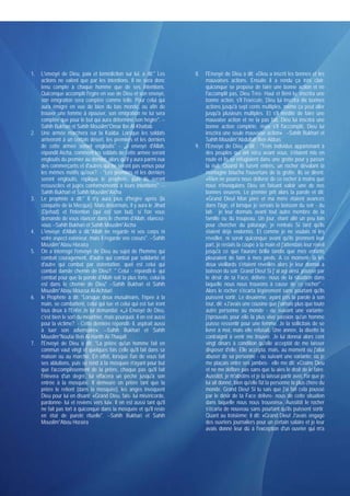 1.   L'envoyé de Dieu, paix et bénédiction sur lui, a dit:" Les        8.   l'Envoyé de Dieu a dit: «Dieu a inscrit les bonnes et les
     actions ne valent que par les intentions. Il ne sera donc              mauvaises actions. Ensuite il a rendu ça très clair:
     tenu compte à chaque homme que de ses intentions.                      quiconque se propose de faire une bonne action et ne
     Quiconque accomplit l'égire en vue de Dieu et son envoyé,              l'accomplit pas, Dieu Très- Haut et Béni lu; inscrira une
     son émigration sera comptée comme telle. Pour celui qui                bonne action, s'il l'exécute, Dieu lui inscrira dix bonnes
     aura émigré en vue de bien du bas monde, ou afin de                    actions jusqu'à sept cents multiples, même ça peut aller
     trouver une femme à épouser, son émigration ne lui sera                jusqu'à plusieurs multiples. Et s'il médite de faire une
     comptée que pour le but qui aura déterminé son hégire". --             mauvaise action et ne la pas fait, Dieu lui inscrira une
     Sahih Bukhari et Sahih Mouslim*Omar Ibn Al-Khattab                     bonne action complète, mais s'il l'accomplit, Dieu lui
2.   Une armée marchera sur la Kaâba. Lorsque les soldats                   inscrira une seule mauvaise action» --Sahih Bukhari et
     arriveront à un certain désert, les premiers et les derniers           Sahih Mouslim*Abdullah Ben Abbas
     de cette armée seront engloutis" - ‫ ش‬envoyé d'Allah,              9.   l'Envoyé de Dieu a dit : "Trois individus appartenant à
     répondit Aîcha, comment les soldats de cette armée seront              des peuples qui ont vécu avant vous, s'étaient mis en
     engloutis du premier au dernier, alors qu'il y aura parmi eux          route et ils se réfugiaient dans une grotte pour y passer
     des commerçants et d'autres qui ne seront pas venus pour               la nuit. Quand ils furent entrés, un rocher dévalant la
     les mêmes motifs qu'eux?. - "Les premiers et les derniers              montagne boucha l'ouverture de la grotte. Ils se dirent:
     seront engloutis, répliqua le prophète, puis ils seront                «Rien ne pourra nous délivrer de ce rocher à moins que
     ressuscités et jugés conforméments à leurs intentions". --             nous n'invoquions Dieu en faisant valoir une de nos
     Sahih Bukhari et Sahih Mouslim*Aïcha                                   bonnes oeuvres. Le premier prit alors la parole et dit:
3.   Le prophète a dit:" Il n'y aura plus d'hégire après (la                «Grand Dieu! Mon père et ma mère étaient avancés
     conquête de la Mecque). Mais désormais, il y aura le Jihad             dans l'âge, et lorsque je servais la boisson du soir - du
     (Djehad) et l'intention (qui est son but). si l'on vous                lait- je leur donnais avant tout autre membre de la
     demande de vous élancer dans le chemin d'Allah, élancez-               famille ou du troupeau. Un jour, étant allé un peu loin
     vous --Sahih Bukhari et Sahih Mouslim*Aïcha                            pour chercher du pâturage, je rentrais Si tard qu'ils
4.   L'envoyé d'Allah a dit:"Allah ne regarde ni vos corps ni               étaient déjà endormis. Et comme je ne voulais ni les
     votre aspect extérieur, mais il regarde vos coeurs". --Sahih           réveiller, ni servir quiconque avant qu'ils prennent leur
     Mouslim*Abou Horaïra                                                   part, je restais la coupe à la main et j'attendais leur réveil
5.   On a interrogé l'envoyé de Dieu au sujet de l'homme qui                jusqu'à ce que l'aurore brilla tandis que mes enfants
     combat couragement, d'autre qui combat par solidarité et               pleuraient de faim à mes pieds. A ce moment- là les
     d'autre qui combat par ostentation. quel est celui qui                 deux vieillards s'étaient réveillés alors je leur donnai a
     combat dansle chemin de Dieu?. " Celui - répondit-il- qui              boisson du soir. Grand Dieu! Si j' ai agi ainsi, poussé par
     combat pour que la porole d'Allah soit la plus forte, celui-là         le désir de ta Face, délivre- nous de la situation dans
     est dans le chemin de Dieu" --Sahih Bukhari et Sahih                   laquelle nous nous trouvons à cause de ce rocher" -
     Mouslim*Abou Moussa Al-Achâari                                         Alors le rocher s'écarta légèrement sans pourtant qu'ils
6.   le Prophète a dit: "Lorsque deux musulmans, l'épée à la                puissent sortir. Le deuxième, ayant pris la parole à son
     main, se combattent, celui qui tue et celui qui est tué iront          tour, dit: «J'avais une cousine que j'aimais plus que toute
     tous deux à l'Enfer.Je lui demandai: «‫ ش‬Envoyé de Dieu,                autre personne au monde - ou suivant une variante-
     c'est bien le sort du meurtrier, mais pourquoi, il on est aussi        j'éprouvais pour elle la plus vive passion qu'un homme
     pour la victime?. - Cette dernière répondit- il, aspirait aussi        puisse ressentir pour une femme. Je la sollicitais de se
     à tuer son adversaire». --Sahih Bukhari et Sahih                       livrer à moi, mais elle refusait. Une année, la disette la
     Mouslim*Noufaï Ben Al-Harith At-Thaqafi                                contraignit à venir me trouver. Je lui donnai alors cent
7.   l'Envoyé de Dieu a dit: "La prière qu'un homme fait en                 vingt dinars à condition qu'elle acceptât de me laisser
     commun vaut vingt et quelques fois celle qu'il fait dans sa            disposer d'elle. Elle accepta. mais, au moment ou j'allai
     maison ou au marché. En effet, lorsque l'un de vous fait               abuser de sa personne - ou suivant une variante: où je
     ses ablutions, puis se rend à la mosquée n'ayant pour but              me plaçais entre ses jambes- elle me dit: «Crains Dieu
     que l'accomplissement de la prière, chaque pas qu'il fait              et ne me déflore pas sans que tu aies le droit de le faire.
     l'élèvera d'un degré, lui effacera un péché jusqu'à son                Aussitôt, je m'abstins et je la laissai partir avec l'or que je
     entrée à la mosquée. Il demeure on prière tant que la                  lui ait donné, bien qu'elle fût la personne la plus chère du
     prière le retient (dans la mosquée), les anges invoquent               monde. Grand Dieu! Si tu sais que j'ai fait cela poussé
     Dieu pour lui en disant: «Grand Dieu, fais- lui miséricorde,           par le désir de ta Face délivre- nous de cette situation
     pardonne- lui et reviens vers lui». Il en est aussi tant qu'il         dans laquelle nous nous trouvons». Aussitôt le rocher
     ne fait pas tort à quiconque dans la mosquée et qu'il reste            s'écarta de nouveau sans pourtant qu'ils puissent sortir.
     en état de pureté rituelle". --Sahih Bukhari et Sahih                  Quant au troisième; il dit: «Grand Dieu! J'avais engagé
     Mouslim*Abou Horaïra                                                   des ouvriers journaliers pour un certain salaire et je leur
                                                                            avais donné leur dû à l'exception d'un ouvrier qui m'a
 