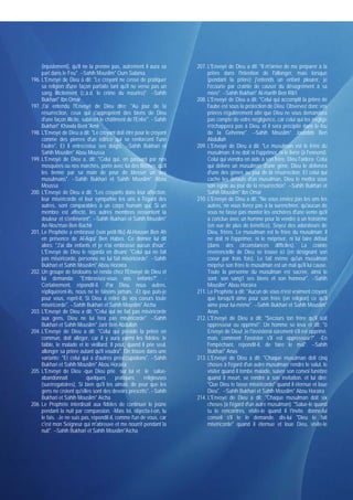 (injustement), qu'il ne la prenne pas, autrement il aura sa        207. L'Envoyé de Dieu a dit: "Il m'arrive de me préparer à la
     part dans le Feu". --Sahih Mouslim* Oum Salama                          prière dans l'intention de l'allonger, mais lorsque
196. L'Envoyé de Dieu à dit: "Le croyant ne cesse de pratiquer               (pendant la prière) j'entends un enfant pleurer, je
     sa religion d'une façon parfaite tant qu'il ne verse pas un             l'écourte par crainte de causer du désagrément à sa
     sang illicitement (c.à.d. le crime du meurtre)". --Sahih                mère". --Sahih Bukhari* Al-Harith Ben Rib'i
     Bukhari* Ibn Omar                                                  208. L'Envoyé de Dieu a dit: "Celui qui accomplit la prière de
197. J'ai entendu l'Envoyé de Dieu dire: "Au jour de la                      l'aube est sous la protection de Dieu. Observez donc vos
     résurrection, ceux qui s'approprient des biens de Dieu                  prières régulièrement afin que Dieu ne vous demandera
     d'une façon illicite, subiront le châtiment de l'Enfer". --Sahih        pas compte de votre négligence, car celui qui les néglige
     Bukhari* Khawla Bent 'Amir                                              n'échappera pas à Dieu, et il sera précipité dans le feu
198. L'Envoyé de Dieu a dit: "Le croyant doit être pour le croyant           de la Géhenne". --Sahih Mouslim* Joundob Ben
     comme des pierres d'un édifice qui se renforcent l'une                  Abdullah
     l'autre". Et il entrecroisa ses doigts. --Sahih Bukhari et         209. L'Envoyé de Dieu a dit: "Le musulman est le frère du
     Sahih Mouslim* Abou Moussa                                              musulman: il ne doit ni l'opprimer, ni le livrer (à l'ennemi).
199. L'Envoyé de Dieu a, dit: "Celui qui, en passant par nos                 Celui qui viendra en aide à son frère, Dieu l'aidera. Celui
     mosquées ou nos marchés, porte avec lui des flèches, qu'il              qui délivre un musulman d'une gêne, Dieu le délivrera
     les tienne par sa main de peur de blesser un des                        d'une des gênes au jour de la résurrection. Et celui qui
     musulmans". --Sahih Bukhari et Sahih Mouslim* Abou                      cache les défauts d'un musulman, Dieu le mettra sous
     Moussa                                                                  son égide au jour de la résurrection". --Sahih Bukhari et
200. L'Envoyé de Dieu a dit: "Les croyants dans leur affection,              Sahih Mouslim* Ibn Omar
     leur miséricorde et leur sympathie les uns à l'égard des           210. L'Envoyé de Dieu a dit: "Ne vous enviez pas les uns les
     autres, sont comparables à un corps humain qui, Si un                   autres, ne vous livrez pas à la surenchère, qu'aucun de
     membre est affecté, les autres membres ressentent la                    vous ne fasse pas monter les enchères d'une vente qu'il
     douleur et s'enfièvrent". --Sahih Bukhari et Sahih Mouslim*             a conclue avec un homme pour la vendre à un troisième
     An-Nou'man Ben Bachir                                                   (en vue de plus de bénéfice). Soyez des adorateurs de
201. Le Prophète a embrassé (son petit-fils) Al-Hassan Ben Ah                Dieu, frères. Le musulman est le frère du musulman: il
     en présence de Al-Aqra' Ben Habes. Ce dernier lui dit                   ne doit ni l'opprimer, ni le mépriser, ni lui faire défaut
     alors: "J'ai dix enfants et je n'ai embrassé aucun d'eux".              (dans des circonstances difficiles). La crainte
     L'Envoyé de Dieu le regarda en disant: "Celui qui ne fait               révérencielle de Dieu se trouve ici (en désignant son
     pas miséricorde, personne ne lui fait miséricorde". --Sahih             coeur par trois fois). Le fait même qu'un musulman
     Bukhari et Sahih Mouslim* Abou Horaïra                                  méprise son frère le musulman est un mal qu'il lui cause.
202. Un groupe de bédouins se renda chez l'Envoyé de Dieu et                 Toute la personne du musulman est sacrée, ainsi le
     lui demanda: "Embrassez-vous vos enfants?". -                           sont: son sang1 ses biens et son honneur". --Sahih
     Certainement, répondit-il. -Par Dieu, nous autres,                      Mouslim* Abou Horaïra
     répliquèrent-ils, nous ne le faisons jamais. -Et que puis-je       211. Le Prophète a dit: "Aucun de vous n'est vraiment croyant
     pour vous, reprit-il, Si Dieu a retiré de vos coeurs toute              que lorsqu'il aime pour son frère (en religion) ce qu'il
     miséricorde". --Sahih Bukhari et Sahih Mouslim* Aïcha                   aime pour lui-même". --Sahih Bukhari et Sahih Mouslim*
203. L'Envoyé de Dieu a dit: "Celui qui ne fait pas miséricorde              Anas
     aux gens, Dieu ne lui fera pas miséricorde". --Sahih               212. L'Envoyé de Dieu a dit: "Secours ton frère qu'il soit
     Bukhari et Sahih Mouslim* Jarir Ben Abdullah                            oppresseur ou opprimé". Un homme se leva et dit: "ô
204. L'Envoyé de Dieu a dit: "Celui qui préside la prière en                 Envoyé de Dieu! Je l'assisterai sûrement s'il est opprimé,
     commun, doit alléger, car il y aura parmi les fidèles: le               mais comment l'assister s'il est oppresseur?". -En
     faible, le malade et le vieillard. Il peut, quand il prie seul,         l'empêchant, répondit-il, de faire le mal". --Sahih
     allonger sa prière autant qu'il voudra". On trouve dans une             Bukhari* Anas
     variante: "Et celui qui a d'autres préoccupations". --Sahih        213. L'Envoyé de Dieu a dit: "Chaque musulman doit cinq
     Bukhari et Sahih Mouslim* Abou Horaïra                                  choses à l'égard d'un autre musulman: rendre le salut, le
205. L'Envoyé de Dieu -que Dieu prie sur lui et le salue-                    visiter quand il tombe malade, suivre son convoi funèbre
     abandonnait             quelques       pratiques    religieuses         quand il meurt, se rendre à son invitation. et lui dire:
     (surérogatoires), Si bien qu'il les aimait, de peur que les             "Que Dieu te fasse miséricorde" quand il éternue et loue
     gens ne croient qu'elles sont des devoirs prescrits". --Sahih           Dieu". --Sahih Bukhari et Sahih Mouslim* Abou Horaïra
     Bukhari et Sahih Mouslim* Aïcha                                    214. L'Envoyé de Dieu a dit: "Chaque musulman doit six
206. Le Prophète interdisait aux fidèles de continuer le jeûne               choses [à l'égard d'un autre musulman]: "Salue-le quand
     pendant la nuit par compassion. -Mais toi, objecta-t-on, tu             tu le rencontres, visite-le quand il t'invite. donne-lui
     le fais. -Je ne suis pas, répondit-il, comme l'un de vous, car          conseil s'il te le demande. dis-lui "Dieu te fait
     c'est mon Seigneur qui m'abreuve et me nourrît pendant la               miséricorde" quand il éternue et loue Dieu, visite-le
     nuit". --Sahih Bukhari et Sahih Mouslim*Aïcha
 