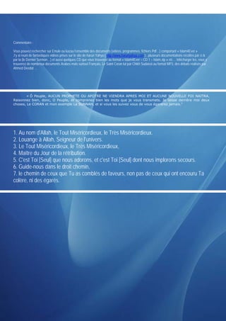 Commentaire :

Vous pouvez rechercher sur Emule ou kazaa l’ensemble des documents (vidéos, programmes, fichiers Pdf…) comportant « Islam4Ever »
J’y ai reuni de fantastiques vidéos prises sur le site de harun Yahya ( http://www.harunyahya.com ) , plusieurs documentations récoltés par ci &
par la (le Dernier Sermon…) et aussi quelques CD que vous trouverez au format « Islam4Ever – CD 1 – Islam.zip » etc… télécharger les, vous y
trouverez de nombreux documents Arabes mais surtout Français, Le Saint Coran lut par Chikh Sudaissi au format MP3, des débats réalisés par
Ahmed Deedat …




        « Ô Peuple, AUCUN PROPHETE OU APOTRE NE VIENDRA APRES MOI ET AUCUNE NOUVELLE FOI NAITRA.
Raisonnez bien, donc, O Peuple, et comprenez bien les mots que je vous transmets. Je laisse derrière moi deux
choses, Le CORAN et mon exemple La SUNNAH, et si vous les suivez vous de vous égarerez jamais."




1. Au nom d'Allah, le Tout Miséricordieux, le Très Miséricordieux.
2. Louange à Allah, Seigneur de l'univers.
3. Le Tout Miséricordieux, le Très Miséricordieux,
4. Maître du Jour de la rétribution.
5. C'est Toi [Seul] que nous adorons, et c'est Toi [Seul] dont nous implorons secours.
6. Guide-nous dans le droit chemin,
7. le chemin de ceux que Tu as comblés de faveurs, non pas de ceux qui ont encouru Ta
colère, ni des égarés.
 