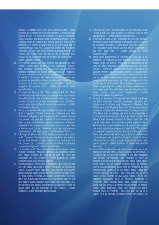 dessus et tomba mort. Les gens disèrent alors: "Nous              32. L'Envoyé de Dieu - que Dieu prie sur lui et le salue- a dit:
      croyons au Seigneur de ce jeune homme". On vint ensuite               "Celui à qui Dieu veut du bien, il l'éprouve (par un mal
      trouver le roi: "Te rends-tu compte? Ce que tu craignais,             quelconque)". --Sahih Bukhari*Abou Horaïra
      Dieu l'a réalisé. Ton peuple croit désormais en Dieu". Le roi     33. L'Envoyé de Dieu a dit: "Qu'aucun de vous ne souhaite
      ordonna alors de creuser des fossés dans les entrées des              la mort à cause d'un malheur qui l'atteint, mais s'il tient à
      chemins, d'y mettre un grand feu et d'y jeter ceux qui ne             la souhaiter, qu'il dise: "Grand Dieu! Fais-moi vivre Si la
      renieraient pas leur foi. Quand les ordres du roi furent              vie est uit bien pour moi et fais-moi mourir Si la mort est
      exécutés et vint le tour d'une femme accompagnée de son               un bien pour moi ". --Sahih Bukhari et Sahih
      enfant, elle hésita mais son fils lui dit: O Maman! Fais              Mouslim*Anas
      preuve de ta résignation car tu es dans la bonne voie". --        34. Nous nous plaignâmes a l'Envoyé de Dieu qui, à ce
      Sahih Mouslim*Suhaïb                                                  moment, se reposait sur son manteau à l'ombre de la
26.   le Prophète passa par une femme qui pleurait sur une                  Ka'ba. Nous lui dîmes: "Pourquoi ne demandes-tu un
      tombe. -Crains Dieu, lui dit-il, et sois constante.- "Laisse-         aide de Dieu, pourquoi ne l'invoques-tu pas en notre
      moi, tranquille, répondit-elle, car tu n'es pas atteint d'un          faveur?". -Dans les époques antérieures, répondît-il on
      malheur semblable au mien"; sans connaître le Prophète.               prenait l'homme (qu'on voulait torturer), le plaçait dans
      On dit à la femme: "Mais c'est au Prophète que tu adresses            une fossé qu'on avait creusé dans la terre, mettait la scie
      la parole". La femme alla alors trouver le Prophète que               sur sa tête et la sciait en deux, et on le peignait avec des
      personne ne gardait sa maison, et elle lui dit: "Je ne t'ai pas       peignes en fer pour lacérer sa chair; et malgré cela, il ne
      reconnu". -La vraie résignation, lui répondit-il, consiste à          reniait pas sa foi. Par Dieu, Dieu assurera l'expansion de
      supporter le premier choc". --Sahih bukhari et Sahih                  l'Islam au point qu'un cavalier de Sana'a à Hadramaout,
      Mouslim*Anas                                                          ne craigne que Dieu et le loup pour son troupeau. Mais
27.   l'Envoyé de Dieu a dit: "Dieu exalté soit-il, dit: "Tout              vous autres vous êtes impatients". --Sahih
      serviteur qui aura fait preuve de résignation lorsque J'aurai         Bukhari*Khabbab Ben Al-Arath
      recueilli l'âme de celui qu'il affectionnait le plus, en ce bas   35. Le jour de Hounaïn, l'Envoyé de Dieu faisant le partage
      monde, et aura cru en une récompense avec conviction,                 du butin entre les hommes, avantagea quelques uns
      n'aura autre que le Paradis comme récompense". --Sahih                d'entre eux. Il donna cent chameaux à Al-Aqra' Ben
      bukhari*Abou Horaïra                                                  Hâbis ainsi qu'à Ouyaina Ben Hisn. Il avantagea aussi
28.   Aïcha a demandé à l'Envoyé de Dieu au sujet de la peste,              quelques notables des tribus Arabes. Un homme s'écria;
      il lui a répondu: "C'était comme un châtiment que Dieu                "Par Dieu, voici un partage qui n'est du tout équitable et
      Très-Haut infligeait à qui il voulait, et il l'a rendue comme         il n'est pas fait en vue de la Face de Dieu". Je dis: "Par
      une miséricorde pour les croyants. Tout homme qui reste               Dieu je vais prévenir l'Envoyé de Dieu - que Dieu prie
      dans un pays où se trouve la peste, y demeure constant et             sur lui et le salue-. Je me rendis aussitôt auprès de lui et
      espérant la récompense, sachant que rien de ce que Dieu               l'informai des propos de l'homme. Il éprouva une colère
      a décidé pour lui ne l'atteindra, aura une récompense                 qui rendit son visage empourpré, puis il dit: "Qui saurait
      équivalente à celle d'un martyr". --Sahih bukhari*Aïcha               se montrer équitable hormis Dieu et son Envoyé? Que
29.   L'Envoyé de Dieu a dit: "Dieu à lui la puissance et la gloire         Dieu soit clément de Moise qui a été plus violemment
      a dit: "Lorsque J'éprouve un de mes serviteurs par la perte           calomnié que cela, et qui s'est résigné". Je me dis alors:
      de ses deux choses les plus aimées -c.à.d. ses yeux- et il            "Oui sans aucun doute, je ne lui rapporterai, après cela,
      fait preuve de constance, je lui accorderai le Paradis                aucun propos" --Sahih Bukhari et Sahih Mouslim*Ibn
      comme récompense". --Sahih bukhari*Anas                               Massoud
30.   Le Prophète a dit: "Tout mal qui atteint le musulman, s'agit-     36. Abou Talha avait un fils qui tomba malade et mourut en
      il d'une lassitude, maladie, détresse ou angoisse, même               l'absence de son père. Lorsque celui-ci fut de retour, il
      une piqûre d'épine, lui vaut de la part de Dieu une                   s'enquérit de la santé de l'enfant. -Il est plus tranquille
      rémission de ses péchés". --Sahih Bukhari et Sahih                    que jamais, lui répondit Oum Soulaim, la mère de
      Mouslim*Abou Said et Abou Horaïra                                     l'enfant. Elle lui servit le repas du soir. Abou Talha, après
31.   Ibn Massoud est entré chez le Prophète - que Dieu prie sur            avoir soupé eut un rapport charnel avec sa femme.
      lui et le salue- qui avait la fièvre, et lui dit: "O Envoyé de        Après cela elle l'informa Ce la mort de l'enfant et de son
      Dieu! Tu as une fièvre violente!. -Oui, répondit-il, je souffre       enterrement. Quand il fit au matin, Abou Talha alla
      d'une maladie égale à celle de deux hommes d'entre vous,              trouver l'Envoyé de Dieu - que Dieu prie sur lui et le
      -Et pour cela tu recevras une double récompense? -Certes,             salue- et lui raconta ce qui s'était passé. -As-tu des
      dit-il, car aucun mal n'atteindra un musulman, que ce soit            rapports conjugaux avec ta femme? demanda le
      une piqûre d'épine ou plus grave que cela, sans que Dieu              Prophète. -Oui, répondit Abou Talha. -Grand Dieu! Que
      ne lui efface ses fautes, et pardonne ses péchés: il sera tel         cette nuit soit bénie. La femme mit au monde un enfant.
      qu'un arbre qui est dépouillé de ses feuilles". --Sahih               Abou Talha, poursuivit Anas, me chargea de porter
      Bukhari et Sahih Mouslim*Ibn Massoud                                  l'enfant chez le Prophète - que Dieu prie sur lui et le
                                                                            salue- et il lui envoya en même temps des dattes. Le
 