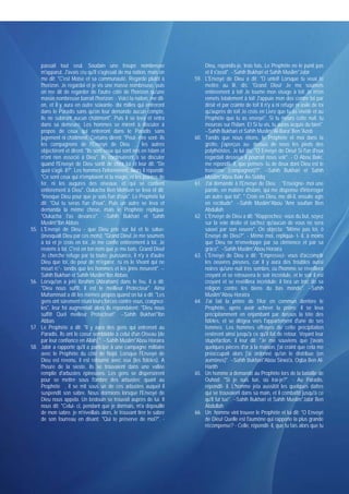 passait tout seul. Soudain une troupe nombreuse                         Dieu, répondis-je, trois fois. Le Prophète ne le punit pas
      m'apparut. J'avais cru qu'il s'agissait de ma nation, mais on           et il s'assit". --Sahih Bukhari et Sahih Muslim*Jabir
      me dit: "C'est Moise et sa communauté. Regarde plutôt à           59.   L'Envoyé de Dieu a dit: "O untel! Lorsque tu veux te
      l'horizon. Je regardai et je vis une masse nombreuse. puis              mettre au lit, dis: 'Grand Dieu! Je me soumets
      on me dit de regarder de l'autre côté de l'horizon qu'une               entièrement à toi! Je tourne mon visage à toi! Je m'en
      masse nombreuse barrait l'horizon: - Voici ta nation, me dit-           remets totalement à toi! J'appuie mon dos contre toi par
      on, et il y aura en outre soixante- dix milles qui entreront            désir et par crainte de toi! Il n'y a ni refuge ni asile de toi
      dans le Paradis sans qu'on leur demande aucun compte,                   qu'auprès de toi! Je crois en Livre que tu as révélé et au
      ils ne subiront aucun châtiment". Puis il se leva et entra              Prophète que tu as envoyé". Si tu meurs cette nuit. tu
      dans sa demeure. Les hommes se mirent à discuter à                      mourras sur l'Islam. Et Si tu vis, tu auras acquis du bien".
      propos de ceux qui entreront dans le Paradis sans                       --Sahih Bukhari et Sahih Muslim*Al-Bara' Ben 'Azeb
      jugement ni châtiment. Certains dirent: "Peut- être sont- ils     60.   Tandis que nous étions, le Prophète et moi dans la
      les compagnons de l'Envoyé de Dieu , les autres                         grotte, j'aperçus au- dessus de nous les pieds des
      objectèrent et dirent: "Ils sont ceux qui sont nés en Islam et          polythéistes. Je lui dis: "O Envoyé de Dieu! Si l'un d'eux
      n'ont rien associé à Dieu". Ils continuèrent à se discuter              regardait dessous il pourrait nous voir". - O Abou Bakr,
      quand l'Envoyé de Dieu sortit de chez lui et leur dit: "De              me répondit- il, que penses- tu de deux dont Dieu est le
      quoi s'agit- il?". Les hommes l'informèrent. Alors il répondit:         troisième (compagnon)?". --Sahih Bukhari et Sahih
      "Ce sont ceux qui n'emploient ni la magie, ni les pointes de            Muslim*Abou Bakr As-Siddiq
      fer, ni les augures des oiseaux, et qui se confient               61.   J'ai demandé à l'Envoyé de Dieu : "Enseigne- moi une
      entièrement à Dieu". Oukacha Ben Mohsen se leva et dit:                 parole, en matière d'Islam, qui me dispense d'interroger
      "Invoque Dieu pour que je sois l'un d'eux". Le Prophète lui             un autre que toi". " Crois en Dieu, me dit-il, ensuite agis
      dit: "Oui tu seras l'un d'eux". Puis un autre se leva et                en rectitude". --Sahih Muslim*Abou 'Amr soufian Ben
      demanda la même chose, mais le Prophète répliqua:                       Abdullah
      "Oukacha t'as devancé". --Sahih Bukhari et Sahih                  62.   L'Envoyé de Dieu a dit: "Rapprochez- vous du but, soyez
      Muslim*Ibn Abbas                                                        sur la voie droite et sachez qu'aucun de vous ne sera
55.   L'Envoyé de Dieu - que Dieu prie sur lui et le salue-                   sauvé par son oeuvre". On objecta: "Même pas toi, ô
      (invoquait Dieu par ces mots): "Grand Dieu! Je me soumets               Envoyé de Dieu?". - Même moi, répliqua- t- il, à moins
      à toi et je crois en toi. Je me confie entièrement à toi. Je            que Dieu ne m'enveloppe par sa clémence et par sa
      reviens à toi. C'est en ton nom que je me bats. Grand Dieu!             grâce". --Sahih Muslim*Abou Horaïra
      Je cherche refuge par ta toute- puissance, il n'y a d'autre       63.   L'Envoyé de Dieu a dit: "Empressez- vous d'accomplir
      Dieu que toi, de peur de m'égarer. ru es le Vivant qui ne               les oeuvres pieuses, car il y aura des troubles aussi
      meurt n;'~ tandis que les hommes et les jinns meurent". --              noires qu'une nuit très sombre, où l'homme se réveillera
      Sahih Bukhari et Sahih Muslim*Ibn Abbas                                 croyant et se retrouvera le soir incrédule, et le soir il est
56.   Lorsqu'on a jeté Ibrahim (Abraham) dans le feu, il a dit:               croyant et se revéillera incrédule; il fera un troc de sa
      "Dieu nous suffit, il est le meilleur Protecteur". Ainsi                religion contre les biens du bas monde". --Sahih
      Muhammad a dit les mêmes propos quand on lui a dit: "Les                Muslim*Abou Horaïra
      gens ont sûrement réuni leurs forces contre vous, craignez-       64.   J'ai fait la prière de l'Asr en commun derrière le
      les", leur foi augmentait alors ils répondaient: "Dieu nous             Prophète, après avoir achevé la prière, il se leva
      suffit! Quel meilleur Protecteur!". --Sahih Bukhari*Ibn                 précipitamment en enjambant par dessus la tête des
      Abbas                                                                   fidèles, et se dirigea vers l'appartement d'une de ses
57.   Le Prophète a dit: "Il y aura des gens qui entreront au                 femmes. Les hommes effrayés de cette précipitation
      Paradis. Ils ont le coeur semblable à celui d'un Oiseau [de             restèrent ainsi jusqu'à ce qu'il fut de retour. Voyant leur
      par leur confiance en Allah] ". --Sahih Muslim*Abou Horaïra             stupéfaction, il leur dit: "Je me souviens que j'avais
58.   Jabir a rapporté qu'il a participé à une campagne militaire             quelques pièces d'or à la maison, j'ai craint que cela me
      avec le Prophète du côté de Najd. Lorsque l'Envoyé de                   préoccupait alors j'ai ordonné qu'on le distribue (en
      Dieu est revenu, il est retourné avec eux (les fidèles). A              aumônes)". --Sahih Bukhari*Abou Sirwa'a, Oqba Ben Al-
      l'heure de la sieste, ils se trouvaient dans une vallée                 Harith
      remplie d'arbustes épineuses. Les gens se dispersèrent            65.   Un homme a demandé au Prophète lors de la bataille de
      pour se mettre sous l'ombre des arbustes; quant au                      Ouhod: "Si je suis tué, où irai-je?". - Au Paradis,
      Prophète , il se mit sous un de ces arbustes auquel il                  répondit- il. L'homme jeta aussitôt les quelques dattes
      suspendit son sabre. Nous dormions lorsque l'Envoyé de                  qui se trouvaient dans sa main, et il combattit jusqu'à ce
      Dieu nous appela. Un bédouin se trouvait auprès de lui. Il              qu'il fut tué". --Sahih Bukhari et Sahih Muslim*Jabir Ben
      nous dit: "Celui- ci, pendant que je dormais, m'a dépouillé             Abdullah
      de mon sabre. je m'éveillais alors, le trouvant tirer le sabre    66.   Un homme vint trouver le Prophète et lui dit: "O Envoyé
      de son fourreau en disant: "Qui te préserve de moi?". -                 de Dieu! Quelle est l'aumône qui rapporte la plus grande
                                                                              récompense? - Celle, répondit- il, que tu fais alors que tu
 