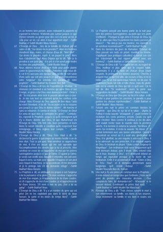 es un homme bien portant, avare redoutant la pauvreté et            73. Le Prophète passait une bonne partie de la nuit pour
      espérant la richesse. N'attends pas surtout jusqu'à ce que              faire des prières Surérogatoires, au point que ses pieds
      (l'âme) remonte au gosier pour dire ceci est pour un tel, et            s'enflaient. - Pourquoi tu agis ainsi ô Envoyé de Dieu, lui
      cela pour un tel, car alors il leur appartient déjà". --Sahih           dis- je, alors que Dieu t'a pardonné tes fautes passées et
      Bukhari et Sahih Muslim*Abou Horaïra                                    futures?. - "Ne dois-je pas me montrer, me répondit- il,
67.   L'Envoyé de Dieu , lors de la bataille de Ouhod, prit un                un serviteur reconnaissant?". --Sahih Bukhari*Aïcha
      sabre et dit: "Qui désire me le prendre?". Alors les hommes         74. Dans les derniers dix jours de Ramadan, l'Envoyé de
      étendirent leurs mains, et chacun d'eux dit: "Moi! Moi!". -             Dieu passait ses nuits en priant. réveillait sa femme,
      Qui désire le prendre, reprit- il, en payant le prix!". Alors           s'appliquait (aux pratiques cultuelles) et serrait son izar
      tous s'abstinrent sauf Abou Dajana qui lui dit: "Moi je le              (en s'abstenant de tout rapport charnel avec ses
      prendrai à son juste prix". Il le prit et s'en servit pour fendre       femmes)". --Sahih Bukhari et Sahih Muslim*Aïcha
      les têtes des polythéistes". --Sahih Muslim*Anas                    75. L'Envoyé de Dieu a dit: "Le croyant fort est, au regard de
68.   Nous allâmes trouver Anas Ben Malik pour porter plainte                 Dieu, meilleur et plus aimé que le croyant faible.
      contre le (gouverneur) AL-Hajjaj. - Patientez- vous nous dit-           Néanmoins il y a du bien en chacun d'eux (étant
      il, car il n'y aura pas une époque sans qu'elle ne soit suivie          croyants, ils pratiquent les bonnes oeuvres). Cherche à
      d'une autre qui soit pire jusqu'à ce que vous rencontrerez              acquérir tout ce qui t'est utile, aie recours à Dieu et ne te
      votre Seigneur" J'ai entendu ces paroles de votre                       faiblis pas. Si un mal quelconque t'atteint, ne dis pas: Si
      prophète". --Sahih Bukhari*Az-Zoubaïr Ben 'Adi                          seulement j'avais fait telle et telle chose, mais dis plutôt:
69.   L'Envoyé de Dieu a dit lors de l'expédition de Khaïbar: "Je             telle est la volonté de Dieu qui fait ce qu'il veut. Car le
      donnerai cet étendard à un homme qui aune Dieu et son                   fait de dire "Si seulement", ouvre la porte aux
      Envoyé, et grâce à lui Dieu vous donnera victoire". Omar a              suggestions du diable". --Sahih Muslim* Abou Horaïra
      dit: "Je n'ai jamais aimé tenir le pouvoir autant que ce jour-      76. L'Envoyé de Dieu que Dieu prie sur lui et le salue- a dit:
      là. Je me suis levé en espérant qu'on me confiera cette                 "l'Enfer a pour portière les passions, le paradis a pour
      charge. Mais l'Envoyé de Dieu appela Ali Ben Abou Taleb                 portière les choses répréhensibles". --Sahih Bukhari et
      lui remit l'étendard, et lui dit: 'Va en avant et ne te retourne        Sahih Muslim* Abou Horaïra
      pas jusqu'à ce que Dieu te donne victoire".. Ah marcha et           77. Faisant une nuit la prière en commun derrière le
      sans se retourner, il s'arrêta et s'écria: "O Envoyé de Dieu!           Prophète - que Dieu rie sur lui et le salue- . (Après la
      En vertu de quoi dois- je combattre les gens?. - Combats-               Fatiha) il récita sourate "al-baqarah :2", ayant terminé la
      les, répondit le Prophète, jusqu'à ce qu'ils témoignent qu'il           récitation des cents premiers versets, j'avais cru qu'il
      n'y a d'autre divinité que Dieu, et que Muhammad est                    allait s'incliner. Mais comme Il continua je me dis alors
      l'Envoyé de Dieu. S'ils font cela, leurs personnes et leurs             qu'il voulait réciter toute la sourate dans la première
      biens te seront interdits à condition qu'ils respectent leur            raka'te. Il la termina et entama la sourate "An-Nissa :4",
      témoignage, et Dieu réglera leur compte. " --Sahih                      après Sa récitation, il récita la sourate "AL-Imran :3". Il
      Muslim*Abou Horaïra                                                     récitait lentement avec une bonne articulation. Quand il
70.   L'Envoyé de Dieu a dit: "Dieu Très- Haut a dit: "Je                     rencontrait un verset où il y avait une glorification de
      déclarerai la guerre à quiconque se montre hostile à un de              Dieu, il le glorifiait, ou une requête à adresser à Dieu, il
      mes élus. Tout ce par quoi, Mon serviteur se rapprochera                la lui adressait; ou une protection, il se réfugiait auprès
      de moi, il n'en est aucun qui me soit agréable que                      de Dieu. Il s'inclinait en disant: "Gloire à mon Seigneur le
      l'accomplissement des devoirs que je lui ai prescrits. Mon              Magnifique". Son inclinaison était aussi longuement qu'il
      serviteur ne cesse de se rapprocher de moi par les prières              était demeuré debout, puis il disait: "Dieu entend celui
      surérogatoires jusqu'à ce que je l'aime. Et quand je l'aime,            qui le loue, louange à Dieu", et il demeurait debout un
      je serais son oreille avec laquelle il entendra, son oeil avec          temps qui équivalait presque à la durée de son
      lequel il verra, sa main avec laquelle il frappera et son pied          inclinaison. Enfin il se prosternait et disait: "Gloire à Dieu
      avec lequel il marchera. Je lui accorderais s'il me demande             le Très- Haut", et il demeura prosternant aussi
      et je le protège rais s'il nie demande refuge". --Sahih                 longtemps qu'il restait debout. "                      --Sahih
      Bukhari*Abou Horaïra                                                    Muslim*Houzaifa Ben AL-Yaman
71.   Le Prophète a dit, en attribuant ces propos à son Seigneur          78. Une nuit je fis une prière en commun avec le Prophète ,
      à lui la puissance et la gloire: "Si mon serviteur s'approche           il resta debout un temps plus que l'ordinaire, j'étais sur le
      de moi d'un empan, je m'approcherai de lui d'une coudée,                point de prendre une mauvaise décision. - Que
      et s'il s'approche de moi d'une coudée, je m'approcherai de             comptais-tu faire, lui demanda-t-on? - M'asseoir, et le
      lui d'une brasse. S'il vient à moi au pas, j'irai à lui au              laissant debout, (continuant sa prière tout seul). " --
      galop". --Sahih Bukhari*Anas                                            Sahih Bukhari et Sahih Muslim*Ibn Mass'oud
72.   L'Envoyé de Dieu a dit: "Il y a un nombre de gens qui est           79. l'Envoyé de Dieu a dit: "Trois choses suivent le mort à
      privé [en ne les exploitant pas dans le bien] de deux                   son enterrement: sa famille, ses biens et ses oeuvres.
      faveurs: la santé et les loisirs [le temps libre]". --Sahih             Deux reviennent: sa famille et ses bien et seules ses
      Bukhari*Ibn Abbas
 