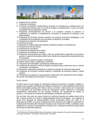 11
6. Respeto de las Culturas
7. Protección al ambiente
8. Formación universitaria interdisciplinaria centrada en competencias y aptitudes para vivir
en situaciones diversas, para un mundo de trabajo en transformación, y para una mayor
complejidad de los problemas sociales.
9. Programas interdisciplinarios de servicio a la sociedad: erradicar la pobreza, la
intolerancia, la violencia, el analfabetismo, el hambre, la protección al ambiente, y las
enfermedades.
10. Programas de formación docente acordes a los avances de la teoría pedagógica y a la
complejidad de los problemas de la sociedad, la disciplina y el trabajo.
11. Programas de retención de estudiantes.
12. Eficiencia terminal.
13. Dispositivos institucionales para detectar problemas sociales y sus tendencias.
14. Programas de Servicio Social.
15. Programas de vinculación.
16. Programas de Difusión de la Cultura.
17. Esquemas de rendición de cuentas.
18. Programas transversales que tengan como eje problemáticas regionales que propicien
apreciar y valorar la diversidad cultural como fuente de enriquecimiento del patrimonio de
la humanidad.
19. Convenios con sectores sociales y productivos.
20. Redes institucionales, académicas y científicas.
21. Programas que desarrollen competencias académicas clave.
22. Programas de educación continua dirigidos a profesionistas y a personas que no cuentan
con estudios universitarios.
23. Programas, estructuras académicas y métodos de trabajo de educación permanente.
24. Programas de formación docente dirigidos a profesores de educación básica y media
superior.
25. Programas de evaluación y autoevaluación institucional y de mejoramiento de la calidad.
26. Uso de Tecnologías de Información y Comunicación.
CONCLUSIONES
El último lustro ha sido testigo de importantes esfuerzos tendientes a impulsar, fortalecer y
evaluar todas aquellas actividades que reflejen la pertinencia o responsabilidad social de las
Macrouniversidades públicas de América Latina y el Caribe. Este impulso se ha observado
en la planeación de actividades donde los estudiantes pueden responder a crecientes
problemáticas relacionadas con los cambios climáticos, las condiciones de trabajo, la
pobreza, y el impacto de innovaciones tecnológicas constantes, entre otras.
Por otro lado, hay cada vez mayor interés por conformar espacios de análisis acerca de la
RS; muestra de ello es la Red de Responsabilidad Social Universitaria1
, que organizó el
primer Foro Regional de Responsabilidad Social Universitaria (RSU) con sede en el
Rectorado de la UNC, la cual se constituye para dar respuesta a los objetivos propuestos en
la Declaración Mundial sobre Educación Superior para el siglo XXI (1998), y establece como
plataforma de arranque la necesidad de visualizar una universidad socialmente responsable
que tenga los siguientes objetivos:
1
Foro Observando la Responsabilidad Social Universitaria. Versión actualizada. Documento de trabajo preparado
por Equipo Coordinador “Universidad: Construye País”. Julio 2004
 