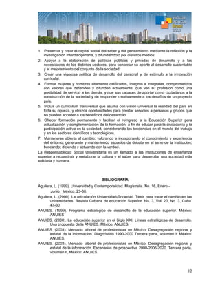12
1. Preservar y crear el capital social del saber y del pensamiento mediante la reflexión y la
investigación interdisciplinaria, y difundiéndolo por distintos medios:
2. Apoyar a la elaboración de políticas públicas y privadas de desarrollo y a las
necesidades de los distintos sectores, para concretar su aporte al desarrollo sustentable
y al mejoramiento del conjunto de la sociedad.
3. Crear una vigorosa política de desarrollo del personal y de estímulo a la innovación
curricular.
4. Formar mujeres y hombres altamente calificados, íntegros e integrales, comprometidos
con valores que defienden y difunden activamente; que ven su profesión como una
posibilidad de servicio a los demás, y que son capaces de aportar como ciudadanos a la
construcción de la sociedad y de responder creativamente a los desafíos de un proyecto
país.
5. Incluir un curriculum transversal que asuma con visión universal la realidad del país en
toda su riqueza, y ofrezca oportunidades para prestar servicios a personas y grupos que
no pueden acceder a los beneficios del desarrollo.
6. Ofrecer formación permanente y facilitar el reingreso a la Educación Superior para
actualización y complementación de la formación, a fin de educar para la ciudadanía y la
participación activa en la sociedad, considerando las tendencias en el mundo del trabajo
y en los sectores científicos y tecnológicos.
7. Mantenerse abierta al cambio; valorando e incorporando el conocimiento y experiencia
del entorno; generando y manteniendo espacios de debate en el seno de la institución;
buscando; diciendo y actuando con la verdad.
La Responsabilidad Social Universitaria es un llamado a las instituciones de enseñanza
superior a reconstruir y reelaborar la cultura y el saber para desarrollar una sociedad más
solidaria y humana.
BIBLIOGRAFÍA
Aguilera, L. (1999). Universidad y Contemporalidad. Magistralis. No. 16, Enero –
Junio, México. 23-38.
Aguilera, L. (2000). La articulación Universidad-Sociedad. Tesis para tratar el cambio en las
universidades. Revista Cubana de educación Superior. No. 3, Vol. 20, No. 3, Cuba.
47-60.
ANUIES. (1999). Programa estratégico de desarrollo de la educación superior. México:
ANUIES
ANUIES. (2000). La educación superior en el Siglo XXI. Líneas estratégicas de desarrollo.
Una propuesta de la ANUIES. México: ANUIES.
ANUIES. (2003). Mercado laboral de profesionistas en México. Desagregación regional y
estatal de la información. Diagnóstico 1990-2000 Tercera parte, volumen I, México:
ANUIES.
ANUIES. (2003). Mercado laboral de profesionistas en México. Desagregación regional y
estatal de la información. Escenarios de prospectiva 2000-2006-2020. Tercera parte,
volumen II, México: ANUIES.
 