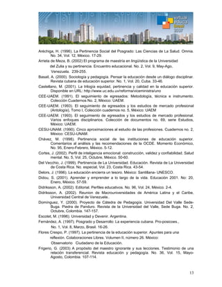 13
Aréchiga, H. (1996). La Pertinencia Social del Posgrado: Las Ciencias de La Salud. Omnia.
No. 34, Vol. 12, México. 17-29.
Arrieta de Meza, B. (2002) El programa de maestría en lingüística de la Universidad
del Zulia y su pertinencia. Encuentro educacional. No. 2, Vol. 9, May-Ago,
Venezuela. 239-255.
Basail, A. (2000). Sociología y pedagogía. Pensar la educación desde un diálogo disciplinar.
Revista cubana de educación superior. No. 1, Vol. 20, Cuba. 33-46.
Castellano, M. (2001). La trilogía equidad, pertinencia y calidad en la educación superior.
Disponible en URL: http://www.uc.edu.uv/reforma/viceministra/uno
CEE-UAEM. (1991). El seguimiento de egresados: Metodología, técnica e instrumento.
Colección Cuadernos No. 2, México: UAEM.
CEE-UAEM. (1993). El seguimiento de egresados y los estudios de mercado profesional
(Antología), Tomo I, Colección cuadernos no. 5, México: UAEM
CEE-UAEM. (1993). El seguimiento de egresados y los estudios de mercado profesional.
Varios enfoques disciplinarios. Colección de documentos no. 69, serie Estudios,
México: UAEM.
CESU-UNAM. (1990). Cinco aproximaciones al estudio de las profesiones. Cuadernos no. 2,
México: CESU-UNAM.
Chávez, M. (1998). Pertinencia social de las instituciones de educación superior.
Comentarios al análisis y las recomendaciones de la OCDE. Momento Económico,
No. 95, Enero-Febrero, México. 5-12.
Cortes, J. (2002). Perfil de inteligencia emocional: construcción, validez y confiabilidad. Salud
mental. No. 5, Vol. 25, Octubre, México. 50-60.
Del Vecchio, J. (1999). Pertinencia de La Universidad. Educación. Revista de La Universidad
de Costa Rica. No. especial, Vol. 23, Costa Rica. 43-54.
Delors, J. (1996). La educación encierra un tesoro. México: Santillana- UNESCO.
Didou, S. (2001). Aprender y emprender a lo largo de la vida. Educación 2001. No: 20,
Enero, México. 57-59.
Didriksson, A. (2002). Editorial. Perfiles educativos. No. 96, Vol. 24, México. 2-4.
Didriksson, A. (2002). Reunion de Macrouniversidades de América Latina y el Caribe,
Universidad Central de Venezuela..
Domínguez, Y. (2000). Proyecto de Cátedra de Pedagogía. Universidad Del Valle Sede-
Buga. Piedra de Panduro. Revista de la Universidad del Valle, Sede Buga. No. 2,
Octubre, Colombia. 147-157.
Escotet, M. (1996). Universidad y Devenir. Argentina.
Fernández, A. (1997). Posgrado y Desarrollo: La experiencia cubana. Pro-posicoes.,
No. 1, Vol. 8, Marzo, Brasil. 16-26.
Flores Crespo, P. (1997). La pertinencia de la educación superior. Apuntes para una
reflexión. Colaboraciones Libres. Volumen II, número 26. México:
Observatorio Ciudadano de la Educación.
Frigerio, G. (2003) A propósito del maestro ignorante y sus lecciones. Testimonio de una
relación transferencial. Revista educación y pedagogía. No. 36, Vol. 15, Mayo-
Agosto, Colombia. 107-114.
 