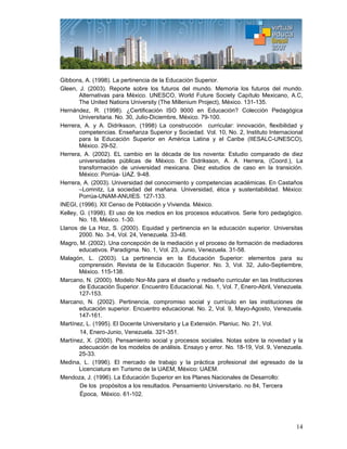 14
Gibbons, A. (1998). La pertinencia de la Educación Superior.
Gleen, J. (2003). Reporte sobre los futuros del mundo. Memoria los futuros del mundo.
Alternativas para México. UNESCO, World Future Society Capítulo Mexicano, A.C,
The United Nations University (The Millenium Project), México. 131-135.
Hernández, R. (1998). ¿Certificación ISO 9000 en Educación? Colección Pedagógica
Universitaria. No. 30, Julio-Diciembre, México. 79-100.
Herrera, A. y A. Didriksson, (1998) La construcción curricular: innovación, flexibilidad y
competencias. Enseñanza Superior y Sociedad. Vol. 10, No. 2, Instituto Internacional
para la Educación Superior en América Latina y el Caribe (IIESALC-UNESCO),
México. 29-52.
Herrera, A. (2002). EL cambio en la década de los noventa: Estudio comparado de diez
universidades públicas de México. En Didriksson, A. A. Herrera, (Coord.), La
transformación de universidad mexicana. Diez estudios de caso en la transición.
México: Porrúa- UAZ. 9-48.
Herrera, A. (2003). Universidad del conocimiento y competencias académicas. En Castaños
–Lomnitz, La sociedad del mañana. Universidad, ética y sustentabilidad. México:
Porrúa-UNAM-ANUIES. 127-133.
INEGI, (1996). XII Censo de Población y Vivienda. México.
Kelley, G. (1998). El uso de los medios en los procesos educativos. Serie foro pedagógico.
No. 18, México. 1-30.
Llanos de La Hoz, S. (2000). Equidad y pertinencia en la educación superior. Universitas
2000. No. 3-4, Vol. 24, Venezuela. 33-48.
Magro, M. (2002). Una concepción de la mediación y el proceso de formación de mediadores
educativos. Paradigma. No. 1, Vol. 23, Junio, Venezuela. 31-58.
Malagón, L. (2003). La pertinencia en la Educación Superior: elementos para su
comprensión. Revista de la Educación Superior. No. 3, Vol. 32, Julio-Septiembre,
México. 115-138.
Marcano, N. (2000). Modelo Nor-Ma para el diseño y rediseño curricular en las Instituciones
de Educación Superior. Encuentro Educacional. No. 1, Vol. 7, Enero-Abril, Venezuela.
127-153.
Marcano, N. (2002). Pertinencia, compromiso social y currículo en las instituciones de
educación superior. Encuentro educacional. No. 2, Vol. 9, Mayo-Agosto, Venezuela.
147-161.
Martínez, L. (1995). El Docente Universitario y La Extensión. Planiuc. No. 21, Vol.
14, Enero-Junio, Venezuela. 321-351.
Martínez, X. (2000). Pensamiento social y procesos sociales. Notas sobre la novedad y la
adecuación de los modelos de análisis. Ensayo y error. No. 18-19, Vol. 9, Venezuela.
25-33.
Medina, L. (1996). El mercado de trabajo y la práctica profesional del egresado de la
Licenciatura en Turismo de la UAEM, México: UAEM.
Mendoza, J. (1996). La Educación Superior en los Planes Nacionales de Desarrollo:
De los propósitos a los resultados. Pensamiento Universitario. no 84, Tercera
Época, México. 61-102.
 