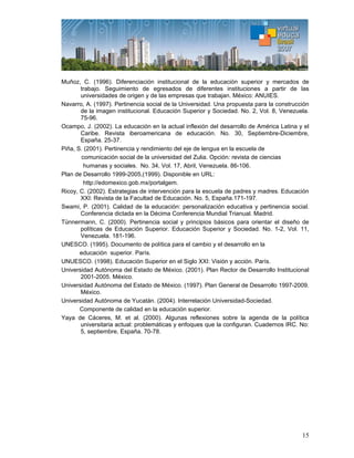 15
Muñoz, C. (1996). Diferenciación institucional de la educación superior y mercados de
trabajo. Seguimiento de egresados de diferentes instituciones a partir de las
universidades de origen y de las empresas que trabajan. México: ANUIES.
Navarro, A. (1997). Pertinencia social de la Universidad. Una propuesta para la construcción
de la imagen institucional. Educación Superior y Sociedad. No. 2, Vol. 8, Venezuela.
75-96.
Ocampo, J. (2002). La educación en la actual inflexión del desarrollo de América Latina y el
Caribe. Revista iberoamericana de educación. No. 30, Septiembre-Diciembre,
España. 25-37.
Piña, S. (2001). Pertinencia y rendimiento del eje de lengua en la escuela de
comunicación social de la universidad del Zulia. Opción: revista de ciencias
humanas y sociales. No. 34, Vol. 17, Abril, Venezuela. 86-106.
Plan de Desarrollo 1999-2005,(1999). Disponible en URL:
http://edomexico.gob.mx/portalgem.
Ricoy, C. (2002). Estrategias de intervención para la escuela de padres y madres. Educación
XXI: Revista de la Facultad de Educación. No. 5, España.171-197.
Swami, P. (2001). Calidad de la educación: personalización educativa y pertinencia social.
Conferencia dictada en la Décima Conferencia Mundial Trianual. Madrid.
Tünnermann, C. (2000). Pertinencia social y principios básicos para orientar el diseño de
políticas de Educación Superior. Educación Superior y Sociedad. No. 1-2, Vol. 11,
Venezuela. 181-196.
UNESCO. (1995). Documento de política para el cambio y el desarrollo en la
educación superior. París.
UNUESCO. (1998). Educación Superior en el Siglo XXI: Visión y acción. París.
Universidad Autónoma del Estado de México. (2001). Plan Rector de Desarrollo Institucional
2001-2005. México.
Universidad Autónoma del Estado de México. (1997). Plan General de Desarrollo 1997-2009.
México.
Universidad Autónoma de Yucatán. (2004). Interrelación Universidad-Sociedad.
Componente de calidad en la educación superior.
Yaya de Cáceres, M. et al. (2000). Algunas reflexiones sobre la agenda de la política
universitaria actual: problemáticas y enfoques que la configuran. Cuadernos IRC. No:
5, septiembre, España. 70-78.
 