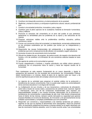 3
5. Contribuir al el desarrollo económico y la democratización de la sociedad
6. Reafirmar y recrear la cultura y a enriquecer el patrimonio cultural, natural y ambiental del
país
7. Construir una sociedad productiva, innovadora, justa y segura
8. Contribuir para el pleno ejercicio de la ciudadanía mediante la formación humanística,
crítica y reflexiva
9. Promover la actuación del universitario en el seno del pueblo al que pertenece,
destacando su sensibilidad para los problemas de su época y las soluciones de los
mismos
10. Proponer soluciones viables ante la problemática científica, educativa, política,
económica y social
11. Formar una conciencia crítica de la sociedad, no dependiente, enmarcada solidariamente
en los principios sustentados por los pueblos que luchan por su independencia y
bienestar
12. Desentrañar las causas fundamentales del subdesarrollo y la dependencia y los
problemas que como consecuencia de ello afectan a la sociedad y sugerir soluciones
13. Aumentar el acervo de conocimiento de la humanidad
14. Difundir los ideales de paz, de progreso, de justicia social y de respeto a los derechos del
hombre, a fin de contribuir a la formación de una conciencia colectiva basada en esos
valores
15. Ser agente de cambio en la comunidad en general
16. Formar integralmente a hombres y mujeres articulando una sólida cultura general y
profesional con el compromiso hacia la nación y hacia las mejores causas de la
humanidad
Para mantenerse en este espacio fundamental de un nuevo desarrollo y desde la
perspectiva del escenario de una sociedad del conocimiento, las Universidades Públicas
deben transformarse a sí mismas, desde el plano de la vigencia cada vez mayor y de
enorme significancia para el resto del complejo cultural socio-institucional.
1. La vigencia de su actividad para preservar el carácter público de la producción y
transferencia de nuevos conocimientos. Esto no puede estar sujeto a la comercialización
de los servicios educativos ni a la lógica del mercado.
2. La multiplicación de sus vínculos y de sus mecanismos y estructuras de articulación,
sobre todo a través de nuevas redes y asociaciones de carácter local, nacional, regional
o internacional, como una de las condiciones fundamentales para expresar sus
responsabilidades sociales y sus nuevas funciones relacionadas con la producción y
transferencia de conocimientos y aprendizajes de alto nivel. Esto tendrá consecuencias
hacia el interior de las mismas, siempre cuando demuestre su capacidad para generar
procesos flexibles en la toma de decisiones, de innovación y de aprovechamiento de las
múltiples oportunidades y complejas posibilidades que se le presentan.
3. Responder con conciencia y responsabilidad a las distintas tendencias por países y
regiones en las que se expresa el denominado bono demográfico. Hacia los próximos
años, el crecimiento poblacional de jóvenes y jóvenes adultos en la región alcanzará una
tasa de crecimiento histórica absoluta, como no había ocurrido antes. Las universidades
 