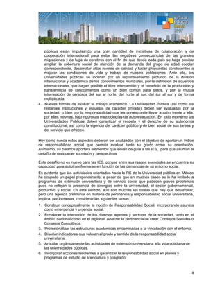4
públicas están impulsando una gran cantidad de iniciativas de colaboración y de
cooperación internacional para evitar las negativas consecuencias de las grandes
migraciones y de fuga de cerebros con el fin de que desde cada país se haga posible
ampliar la cobertura social de atención de la demanda del grupo de edad escolar
correspondiente, desarrollar altos niveles de calidad y hacer propuestas conducentes a
mejorar las condiciones de vida y trabajo de nuestra poblaciones. Ante ello, las
universidades públicas se inclinan por un replanteamiento profundo de la división
internacional y académica de los conocimientos mundiales, por la definición de acuerdos
internacionales que hagan posible el libre intercambio y el beneficio de la producción y
transferencia de conocimientos como un bien común para todos, y por la mutua
interrelación de cerebros del sur al norte, del norte al sur, del sur al sur y de forma
multiplicada.
4. Nuevas formas de evaluar el trabajo académico. La Universidad Pública (así como las
restantes instituciones y escuelas de carácter privado) deben ser evaluadas por la
sociedad, o bien por la responsabilidad que les corresponde llevar a cabo frente a ella,
por ellas mismas, bajo rigurosas metodologías de auto-evaluación. En todo momento las
Universidades Públicas deben garantizar el respeto y el derecho de su autonomía
constitucional, así como la vigencia del carácter público y de bien social de sus tareas y
del servicio que ofrecen.
Hoy como nunca estos aspectos deberán ser analizados con el objetivo de aportar un índice
de responsabilidad social que permita evaluar tanto su grado como su orientación.
Asimismo, su balance aportará elementos que sirvan de guía a las IES, para que asuman el
desafío de enriquecer su misión y perspectivas.
Este desafío no es nuevo para las IES, porque entre sus rasgos esenciales se encuentra su
capacidad para autotransformarse en función de las demandas de su entorno social.
Es evidente que las actividades orientadas hacia la RS de la Universidad pública en México
ha ocupado un papel preponderante, a pesar de que en muchos casos se le ha limitado a
programas de extensión universitaria y de servicio social que padecen graves problemas
pues no reflejan la presencia de sinergias entre la universidad, el sector gubernamental,
productivo y social. En esta sentido, aún son muchas las tareas que hay que desarrollar,
pero una agenda preliminar en materia de pertinencia y responsabilidad social universitaria,
implica, por lo menos, considerar las siguientes tareas:
1. Construir conceptualmente la noción de Responsabilidad Social, incorporando asuntos
como emergencia y urgencia social.
2. Fortalecer la interacción de los diversos agentes y sectores de la sociedad, tanto en el
ámbito nacional como en el regional. Analizar la pertinencia de crear Consejos Sociales o
Consejos Consultivos.
3. Profesionalizar las estructuras académicas encaminadas a la vinculación con el entorno.
4. Diseñar indicadores que valoren el grado y sentido de la responsabilidad social
universitaria.
5. Articular orgánicamente las actividades de extensión universitaria a la vida cotidiana de
las univrrsidades públicas.
6. Incorporar acciones tendientes a garantizar la responsabilidad social en planes y
programas de estudio de licenciatura y posgrado.
 