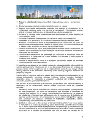 5
7. Mejorar la calidad académica promoviendo la responsabilidad, valores y compromiso
social.
8. Diseñar planes de estudio orientados hacia la formación de valores.
9. Realizar diagnósticos institucionales integrales que incluyan la comprensión de la
problemática contextual social local, nacional e internacional. Estos estudios abarcan
tanto la trayectoria histórica, como la elaboración de estudios prospectivos.
10. Fortalecer la identidad de las universidades como instituciones con firmes principios de
responsabilidad social.
11. Coordinar los sistemas de información con los que se cuenta con observatorios
interesados en el seguimiento de programas que aseguren la responsabilidad social.
12. Mantener y consolidar los foros de responsabilidad social universitaria; así como los
seminarios de ética encaminados a analizar el impacto de las funciones universitarias en
la solución de los acuciantes problemas que enfrenta la región.
13. Generar dispositivos que hagan más permeables las fronteras de las universidades, de
tal forma que la realidad social pueda impregnar los procesos educativos suministrando
información real del mundo
14. Diseñar nuevas experiencias de aprendizaje que favorezcan la apropiación crítica del
conocimiento y la generación de nuevos modelos conceptuales y metodológicos a
problemas de la realidad.
15. Traducir la responsabilidad social en la búsqueda de bienestar integral, de desarrollo
humano sostenible y de sustentabilidad.
En todas las universidades se han iniciado importantes esfuerzos dirigidos a la rendición de
cuentas, particularmente relacionados con el uso de recursos financieros; sin embargo, se
precisa avanzar en la transparencia de la responsabilidad social, lo que incluya valores
éticos y prácticas de RS en la oferta educativa y en los planes y programas de estudio de
pregrado y posgrado.
Por otro lado, es importante realizar un balance acerca de reglamentar que la totalidad de los
actores institucionales (docentes, cátedras, institutos, centros, escuelas, facultades)
desarrollen tareas de integración y vinculación productiva con entidades sociales,
comunales, estatales y de la actividad privada
Por otro lado, la auto-evaluación y la evaluación que se realice para medir la calidad y el
desempeño de las universidades públicas deberá organizarse desde los siguientes
principios:
1. Pertinencia Social: aquí se evaluará el valor social de los conocimientos que se producen
en estas instituciones, así como los mecanismos para difundirlos y transferirlos en
beneficio de la sociedad. No se trata de evaluar la relación entre el ingreso y el egreso de
los estudiantes, ni tampoco sus calificaciones, sino la manera como la institución se
organiza académicamente y en correspondencia con un determinado perfil de egreso -
para garantizar una adecuada formación en habilidades, capacidades, valores,
competencias y conocimientos de alto valor social.
2. Calidad: en este rubro se debe evaluar la “transformación cualitativa” que puede realizar
la institución en la persona que ingresa y egresa de la misma. La calidad debe medirse
por la acción organizada desde la perspectiva de los aprendizajes y del valor social de
los conocimientos que se producen y transfieren para que ocurra un cambio cualitativo y
significativo en la persona del estudiante para que, de serlo, se convierta en un
 