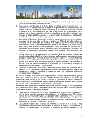 6
ciudadano responsable, creativo, productivo, participativo, tolerante, y que ejerce su vida
personal y social plena y democráticamente.
3. Responsable en el Ejercicio de la Critica Social y Política: las universidades deben ser
evaluadas por la contribución que realizan en la producción de conocimientos y de
saberes útiles para el desarrollo de la ciudadanía y de la conciencia cívica que conlleven
al ejercicio de la vida democrática del país y del mundo, del fortalecimiento de la
sociedad civil y de su capacidad de interlocución frente a las políticas públicas para
fortalecer la gobernabilidad pro-activa y la construcción de espacios de participación
desde la educación, los aprendizajes y la cultura.
4. Contribución al Desarrollo Económico: el valor de los conocimientos se ha convertido en
un nuevo eje de desarrollo económico y social. Las MUALC, por ello, deben ser
evaluadas por la contribución que realizan en la producción y transferencia de nuevos
conocimientos, desde la perspectiva del valor social de los mismos, y no desde los que
lleva a cabo para el beneficio del bien privado. Sobre todo debe ser valorada por la
contribución que realiza para generar soluciones hacia los problemas del crecimiento, del
bienestar y el desarrollo de las grandes mayorías de la población, sobre todo de la más
pobre.
5. Ampliar las Fronteras del Conocimiento: la universidad debe ser, también, evaluada por
su contribución a la ampliación y fortalecimiento de las fronteras del conocimiento, sobre
todo por el crecimiento y desarrollo de su infraestructura, procesos y personal académico
dedicado a la investigación científica. En ello debe evaluarse la garantía de que se
protege y se desenvuelve de manera efectiva la libertad académica, la pluralidad, la
articulación de las distintas disciplinas, y la proliferación de métodos y lenguajes de
diversas perspectivas teóricas y metodológicas.
6. Desarrollo de la Difusión de la Cultura: las universidades deben ser evaluadas por la
sociedad, por la contribución que realizan en el desarrollo de la cultura que pone al ser
humano como creador, y que ubica y organiza su obra y su contribución estética de
forma accesible a todo público.
Es decir, lo que está en el centro es la responsabilidad social de las universidades, ya que
ésta es el crisol que, por un lado les permite, mantenerse atentas a los ritmos de
transformación del entorno, a sus contradicciones y a su complejidad, y por otro, las obliga a
tener presentes las expectativas de las jóvenes generaciones que apuestan sus proyectos
de vida a la mejor, más rigurosa y crítica formación universitaria.
Finalmente debe destacarse el llamado internacional en torno al logro de un alto grado de
RS, cuando en el marco de la Cumbre Mundial de la Educación Superior celebrada en París
(1998) se alcanzaron los siguientes acuerdos:
a. La pertinencia de la educación superior debe evaluarse en función de la adecuación
entre lo que la sociedad espera de las instituciones y lo que éstas hacen. Ello requiere
normas éticas, imparcialidad política, capacidad crítica y, al mismo tiempo, una mejor
articulación con los problemas de la sociedad y del mundo del trabajo, fundando las
orientaciones a largo plazo en objetivos y necesidades sociales, comprendidos el respeto
de las culturas y la protección del medio ambiente.
b. La educación superior debe reforzar sus funciones de servicio a la sociedad, y más
concretamente sus actividades encaminadas a erradicar la pobreza, la intolerancia, la
violencia, el analfabetismo, el hambre, el deterioro del medio ambiente y las
 
