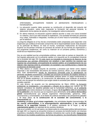7
enfermedades, principalmente mediante un planteamiento interdisciplinario y
transdisciplinario.
c. La educación superior debe aumentar su contribución al desarrollo del conjunto del
sistema educativo, sobre todo mejorando la formación del personal docente, la
elaboración de los planes de estudio y la investigación sobre la educación.
d. En última instancia, la educación superior debería apuntar a crear una nueva sociedad
no violenta y de la que esté excluida la explotación, una sociedad formada por personas
muy cultas, motivadas e integradas, movidas por el amor hacia la humanidad y guiadas
por la sabiduría.
La pregunta obligada es si hoy día las universidades están preparadas para responder a las
exigencias que conlleva el renovado compromiso de la responsabilidad social. Esta situación
no es particular de México; en todo el mundo, numerosas Instituciones de Educación
Superior se encuentran inmersas en procesos de revisión de sus formas de organización y
sus programas académicos, así como su inserción en el concierto político, económico y
social de sus respectivos países.
Hoy es una realidad que las universidades públicas, sobre todo en países en desarrollo, no
han logrado adecuarse con la suficiente rapidez a lo requerido por la complejidad inherente
de la sociedad del siglo XXI. En este marco es indudable la importancia de disponer de las
herramientas que permitan dimensionar con amplitud y rigor científico los avances que
registran las universidades, principalmente de carácter público, en el establecimiento de una
relación más vigorosa entre la universidad y la sociedad y sus contribuciones a mejorar las
condiciones de bienestar social
La RSU abarca un amplio conjunto de acciones y procesos que tienen como objetivo
responder a las necesidades del entorno de manera oportuna, eficaz y con un alto sentido
ético. Este planteamiento resulta de importancia primordial pues la globalización ha
generado resultados económicos y sociales que provocan el rechazo de amplios sectores e
la sociedad. En ese contexto, las universidades públicas tienen un papel fundamental no
sólo en el debate académico y la construcción de alternativas que conlleven al beneficio
social, sino de apoyar los esfuerzos que surgen desde la sociedad para atender necesidades
sociales urgentes.
En este terreno, de acuerdo con los planteamientos de Glenn (2004), la formación
profesional, la investigación, y la extensión y difusión de la cultura que realicen las IES
deberán considerar los desafíos globales que la humanidad enfrentará: a) el ambiente
sustentable para todos (destacan la energía, el agua); b) el equilibrio entre el crecimiento
de la población y los recursos que se requieren para alimentarla; c) la cultura democrática
global transinstitucional que articule organismos internacionales, gobiernos, ONG,
corporaciones y universidades; d) el diseño de políticas sensibles a las perspectivas globales
y de largo plazo; e) la construcción de la sociedad del conocimiento; f) la
comunicación, el
marketing y la ética; g) el crimen organizado y las actividades ilegales trasnacionales; h)
las nuevas enfermedades; i) la autoorganización administrativa; j) los conflictos
étnicos; k) la seguridad humana; l) el estatus cambiante de la mujer; y, m) el
calentamiento global y la celeridad de los cambios climáticos.
Este es el contexto, en el cual opera y se desenvuelve la universidad pública latinoamericana
del siglo XXI. La mayoría se encuentra inmersa en procesos de transformación con diversos
propósitos y resultados diferenciados. Múltiples indicadores dan cuenta de ello. Destacan las
reformas en los modelos académicos, las formas de gobierno, los diversificados mecanismos
 