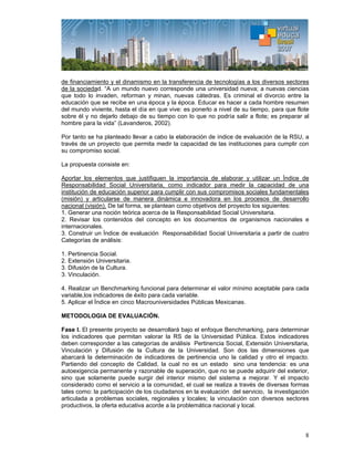 8
de financiamiento y el dinamismo en la transferencia de tecnologías a los diversos sectores
de la sociedad. “A un mundo nuevo corresponde una universidad nueva; a nuevas ciencias
que todo lo invaden, reforman y minan, nuevas cátedras. Es criminal el divorcio entre la
educación que se recibe en una época y la época. Educar es hacer a cada hombre resumen
del mundo viviente, hasta el día en que vive: es ponerlo a nivel de su tiempo, para que flote
sobre él y no dejarlo debajo de su tiempo con lo que no podría salir a flote; es preparar al
hombre para la vida” (Lavanderos, 2002).
Por tanto se ha planteado llevar a cabo la elaboración de índice de evaluación de la RSU, a
través de un proyecto que permita medir la capacidad de las instituciones para cumplir con
su compromiso social.
La propuesta consiste en:
Aportar los elementos que justifiquen la importancia de elaborar y utilizar un Índice de
Responsabilidad Social Universitaria, como indicador para medir la capacidad de una
institución de educación superior para cumplir con sus compromisos sociales fundamentales
(misión) y articularse de manera dinámica e innovadora en los procesos de desarrollo
nacional (visión). De tal forma, se plantean como objetivos del proyecto los siguientes:
1. Generar una noción teórica acerca de la Responsabilidad Social Universitaria.
2. Revisar los contenidos del concepto en los documentos de organismos nacionales e
internacionales.
3. Construir un Índice de evaluación Responsabilidad Social Universitaria a partir de cuatro
Categorías de análisis:
1. Pertinencia Social.
2. Extensión Universitaria.
3. Difusión de la Cultura.
3. Vinculación.
4. Realizar un Benchmarking funcional para determinar el valor mínimo aceptable para cada
variable,los indicadores de éxito para cada variable.
5. Aplicar el Índice en cinco Macrouniversidades Públicas Mexicanas.
METODOLOGIA DE EVALUACIÓN.
Fase I. El presente proyecto se desarrollará bajo el enfoque Benchmarking, para determinar
los indicadores que permitan valorar la RS de la Universidad Pública. Estos indicadores
deben corresponder a las categorías de análisis Pertinencia Social, Extensión Universitaria,
Vinculación y Difusión de la Cultura de la Universidad. Son dos las dimensiones que
abarcará la determinación de indicadores de pertinencia uno la calidad y otro el impacto.
Partiendo del concepto de Calidad, la cual no es un estado sino una tendencia: es una
autoexigencia permanente y razonable de superación, que no se puede adquirir del exterior,
sino que solamente puede surgir del interior mismo del sistema a mejorar. Y el impacto
considerado como el servicio a la comunidad, el cual se realiza a través de diversas formas
tales como: la participación de los ciudadanos en la evaluación del servicio, la investigación
articulada a problemas sociales, regionales y locales; la vinculación con diversos sectores
productivos, la oferta educativa acorde a la problemática nacional y local.
 