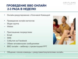 ПРОВЕДЕНИЕ ВВО ОНЛАЙН
       2-3 РАЗА В НЕДЕЛЮ

   •    Онлайн-рекрутирование с Ключевой Командой

   • Проведение онлайн-митингов:
   – Skype группа
   – Webex

   •    Приглашение посредством:
   –    Email
   –    SMS
   –    События на Facebook
   –    Обмен мгновенными сообщениями
   •    ВВО онлайн – вебинар с презентацией PPT

   •    Общение членов команды с рекрутами/покупателями онлайн.
Copyright ©2012 by Oriflame Cosmetics SA
 