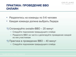 ПРАКТИКА: ПРОВЕДЕНИЕ ВВО
       ОНЛАЙН


       • Разделитесь на команды по 5-6 человек
       • Каждая команда должна выбрать Лидера

       1) Спланируйте онлайн-ВВО – 20 минут
              – Следуйте подсказкам предыдущего слайда
              – Разделите ВВО на части и делегируйте проведение каждой
                из них участникам
       1) Практика в проведении ВВО – 40 минут
              – Следуйте подсказкам предыдущего слайда



Copyright ©2012 by Oriflame Cosmetics SA
 
