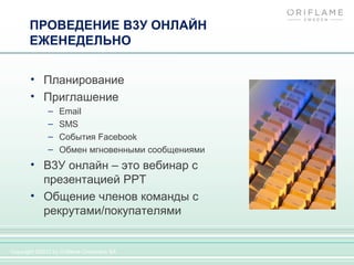 ПРОВЕДЕНИЕ В3У ОНЛАЙН
       ЕЖЕНЕДЕЛЬНО


       • Планирование
       • Приглашение
              –   Email
              –   SMS
              –   События Facebook
              –   Обмен мгновенными сообщениями
       • В3У онлайн – это вебинар с
         презентацией PPT
       • Общение членов команды с
         рекрутами/покупателями


Copyright ©2012 by Oriflame Cosmetics SA
 