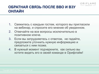ОБРАТНАЯ СВЯЗЬ ПОСЛЕ ВВО И В3У
       ОНЛАЙН


       1.      Свяжитесь с каждым гостем, которого вы пригласили
               на вебинар, и спросите его мнение об увиденном.
       2.      Отвечайте на все вопросы исключительно в
               позитивном ключе.
       3.      Если вы затрудняетесь с ответом, не гадайте,
               предложите уточнить нужную информацию и
               связаться с ним позже.
       4.      В нужный момент подчеркните, как сильно вы
               хотите видеть его в своей команде в Орифлэйм!




Copyright ©2012 by Oriflame Cosmetics SA
 