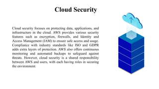 Cloud Security
Mercury
Cloud security focuses on protecting data, applications, and
infrastructure in the cloud. AWS provides various security
features such as encryption, firewalls, and Identity and
Access Management (IAM) to ensure safe access and usage.
Compliance with industry standards like ISO and GDPR
adds extra layers of protection. AWS also offers continuous
monitoring and automated backups to safeguard against
threats. However, cloud security is a shared responsibility
between AWS and users, with each having roles in securing
the environment.
 