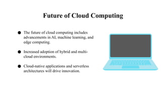 Future of Cloud Computing
● The future of cloud computing includes
advancements in AI, machine learning, and
edge computing.
● Increased adoption of hybrid and multi-
cloud environments.
● Cloud-native applications and serverless
architectures will drive innovation.
 