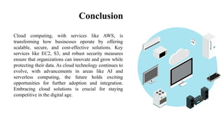 Conclusion
Cloud computing, with services like AWS, is
transforming how businesses operate by offering
scalable, secure, and cost-effective solutions. Key
services like EC2, S3, and robust security measures
ensure that organizations can innovate and grow while
protecting their data. As cloud technology continues to
evolve, with advancements in areas like AI and
serverless computing, the future holds exciting
opportunities for further adoption and integration.
Embracing cloud solutions is crucial for staying
competitive in the digital age.
 