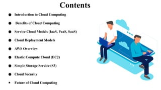 Contents
● Introduction to Cloud Computing
● Benefits of Cloud Computing
● Service Cloud Models (IaaS, PaaS, SaaS)
● Cloud Deployment Models
● AWS Overview
● Elastic Compute Cloud (EC2)
● Simple Storage Service (S3)
● Cloud Security
● Future of Cloud Computing
 