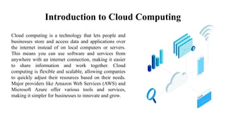 Introduction to Cloud Computing
Cloud computing is a technology that lets people and
businesses store and access data and applications over
the internet instead of on local computers or servers.
This means you can use software and services from
anywhere with an internet connection, making it easier
to share information and work together. Cloud
computing is flexible and scalable, allowing companies
to quickly adjust their resources based on their needs.
Major providers like Amazon Web Services (AWS) and
Microsoft Azure offer various tools and services,
making it simpler for businesses to innovate and grow.
 