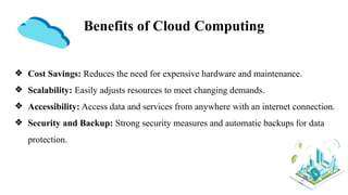 Benefits of Cloud Computing
❖ Cost Savings: Reduces the need for expensive hardware and maintenance.
❖ Scalability: Easily adjusts resources to meet changing demands.
❖ Accessibility: Access data and services from anywhere with an internet connection.
❖ Security and Backup: Strong security measures and automatic backups for data
protection.
 