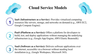 Cloud Service Models
1
2
3
IaaS (Infrastructure as a Service): Provides virtualized computing
resources like servers, storage, and networks on demand (e.g., AWS EC2,
Google Compute Engine).
PaaS (Platform as a Service): Offers a platform for developers to
build, test, and deploy applications without managing the underlying
infrastructure (e.g., Google App Engine, AWS Elastic Beanstalk).
SaaS (Software as a Service): Delivers software applications over
the internet, accessible via a browser without needing local
installation (e.g., Google Workspace, Microsoft 365).
 