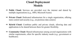 Cloud Deployment
Models
➔ Public Cloud: Services are provided over the internet and shared by
multiple organizations (e.g., AWS, Microsoft Azure).
➔ Private Cloud: Dedicated infrastructure for a single organization, offering
more control and security (e.g., on-premises data centers)
➔ Hybrid Cloud: Combines public and private clouds, allowing data and
applications to be shared between them for greater flexibility.
➔ Community Cloud: Shared infrastructure among several organizations with
similar requirements, often for specific industry needs (e.g., government or
healthcare).
 