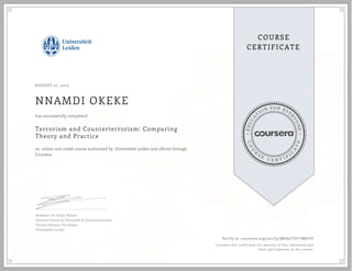 EDUCA
T
ION FOR EVE
R
YONE
CO
U
R
S
E
C E R T I F
I
C
A
TE
COURSE
CERTIFICATE
AUGUST 27, 2015
NNAMDI OKEKE
Terrorism and Counterterrorism: Comparing
Theory and Practice
an online non-credit course authorized by Universiteit Leiden and offered through
Coursera
has successfully completed
Professor Dr. Edwin Bakker
Director Centre for Terrorism & Counterterrorism
Faculty Campus The Hague
Universiteit Leiden
Verify at coursera.org/verify/MDS7TUCTMGFD
Coursera has confirmed the identity of this individual and
their participation in the course.
 