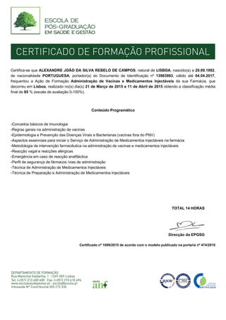 Certifica-se que ALEXANDRE JOÃO DA SILVA REBELO DE CAMPOS, natural de LISBOA, nascido(a) a 20.09.1992,
de nacionalidade PORTUGUESA, portador(a) do Documento de Identificação nº 13983993, válido até 04.04.2017,
frequentou a Ação de Formação Administração de Vacinas e Medicamentos Injectáveis da sua Farmácia, que
decorreu em Lisboa, realizado no(s) dia(s) 21 de Março de 2015 e 11 de Abril de 2015 obtendo a classificação média
final de 85 % (escala de avaliação 0-100%).
Conteúdo Programático
-Conceitos básicos de Imunologia
-Regras gerais na administração de vacinas
-Epidemiologia e Prevenção das Doenças Virais e Bacterianas (vacinas fora do PNV)
-Aspectos essenciais para iniciar o Serviço de Administração de Medicamentos Injectáveis na farmácia
-Metodologia de intervenção farmacêutica na administração de vacinas e medicamentos injectáveis
-Reacção vagal e reacções alérgicas
-Emergência em caso de reacção anafiláctica
-Perfil de segurança de fármacos /vias de administração
-Técnica de Administração de Medicamentos Injectáveis
-Técnica de Preparação e Administração de Medicamentos Injectáveis
TOTAL 14 HORAS
Direcção da EPGSG
Certificado nº 1699/2015 de acordo com o modelo publicado na portaria nº 474/2010
 