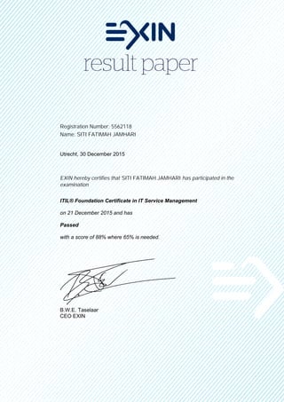 Registration Number: 5562118
Name: SITI FATIMAH JAMHARI
Utrecht, 30 December 2015
EXIN hereby certifies that SITI FATIMAH JAMHARI has participated in the
examination
ITIL® Foundation Certificate in IT Service Management
on 21 December 2015 and has
Passed
with a score of 88% where 65% is needed.
B.W.E. Taselaar
CEO EXIN
 