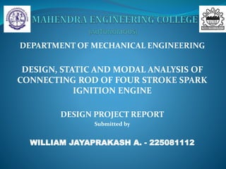DEPARTMENT OF MECHANICAL ENGINEERING
DESIGN, STATIC AND MODAL ANALYSIS OF
CONNECTING ROD OF FOUR STROKE SPARK
IGNITION ENGINE
DESIGN PROJECT REPORT
Submitted by
WILLIAM JAYAPRAKASH A. - 225081112
 