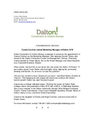 PRESS RELEASE
Contact: Brett Huske
Company: Dalton Convention & Visitors Bureau
Phone: 706-281-1289
Email: bhuske@visitdaltonga.com
FOR IMMEDIATE RELEASE
Cassie Cochran named Marketing Manager of Dalton CVB
Dalton Convention & Visitors Bureau is pleased to announce the appointment of
Cassie Cochran as the Marketing Manager. She replaces Garrett Teems who
moved to the Dalton Convention Center as Management Trainee. Previously
Cassie worked for Shaw Sports Turf as the Brand Manager and Shaw Industries
as a Corporate Business Analyst.
When asked, she had this to say about why she joined the Dalton CVB team, “It
just makes sense! I love Dalton and thoroughly enjoy helping the community
develop and flourish. It’s an honor to have this position!”
“We are very excited to have Cassie join our team,” said Brett Huske, Director of
Tourism. “Her background and energy will ensure we continue the historic
tourism growth Dalton has seen the past 6 years”.
Cassie was a college volleyball player, finishing her career at Dalton State
College, where she graduated in May 2015 with a B.B.A. in Marketing Systems.
She is very involved in the Dalton community through Rock Bridge Community
Church, Family Frameworks, Cross Court Volleyball Academy, Greater Works of
Dalton, Mercy’s Door, and Roan Street Elementary.
Cassie is the daughter of Danny and Angie Cochran, and soon-to-be wife of
Dustin Coker.
For more information contact 706-281-1289 or bhuske@visitdaltonga.com.
# # #
 
