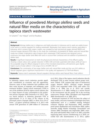 Suhartini et al. International Journal Of Recycling of Organic
Waste in Agriculture 2013, 2:12
http://www.ijrowa.com/content/2/1/12

ORIGINAL RESEARCH

Open Access

Influence of powdered Moringa oleifera seeds and
natural filter media on the characteristics of
tapioca starch wastewater
Sri Suhartini*†, Nur Hidayat† and Esti Rosaliana

Abstract
Background: Moringa oleifera tree is indigenous and highly abundant in Indonesia and its seeds are widely known
to be used as a natural coagulant for treating wastewater. Wastewater from tapioca starch industry, particularly in
Indonesia, which contains high organic matters, was revealed by high biochemical oxygen demand (BOD) and
chemical oxygen demand (COD) value. In this study the combination of powdered M. oleifera seed and natural filter
media was studied. A laboratory scale of tapioca starch wastewater (TSW) treatment was designed using a
continuous two-stage clarifier tanks filled with sand or coconut fibre combined with the addition of powdered M.
oleifera seed.
Results: A significant improvement on both the physical and chemical characteristics of the effluent quality,
showing a clearer colour and a greater reduction in BOD, COD and total suspended solid values; while pH was in
the acceptable range for effluent disposal. In terms of the microbial characteristics, all treatments gave slightly
higher counts of total coliform in the range of 26 to 40 MPN 100 ml−1.
Conclusions: The combination of two-stage clarifier tank with natural filter media and the use of M. oleifera as
natural coagulant gave a significant improvement in the quality and appearance of TSW final effluent.
Keywords: Tapioca starch wastewater; Natural coagulant; Moringa oleifera seed; Natural filters; Total coliform

Introduction
In Indonesia, tapioca starch industries provide significant contribution to economic and job opportunity.
However, many of these industries have problems with
their waste because of improper and inadequate waste
treatment facilities. Tapioca starch wastewater (TSW) is
one of the problems faced by tapioca starch industry due
to a large amount of water consumption in the production process (Suprapti 2005; Setyawaty et al. 2011). Tapioca starch industry in Indonesia generated TSW at
approximately 12 to 15 times of the volume of the
processed cassava (Suprapti 2005) or about 10 to 30 m3
tonne−1 of tapioca produced (Hidayat et al. 2011) with
annual TSW generation of 2,400 million m3 (Setyawaty

* Correspondence: ssuhartini@ub.ac.id
†
Equal contributors
Department of Agricultural Industry Technology, Faculty of Agricultural
Technology, University of Brawijaya, Jl. Veteran 1, Malang, East Java 65145,
Indonesia

et al. 2011). Most of the tapioca starch industries directly
discharged TSW to water streams without proper treatment. Indeed, TSW contains high value of biochemical
oxygen demand (BOD), chemical oxygen demand
(COD), total suspended solids (TSS), total solids (TS)
(Ukita et al. 2006; Sun et al. 2012) and cyanide
(Kaewkannetra et al. 2009), leading to a serious hazard
to the environment and the aquatic life in the receiving
watercourse (Siregar 2006; Chavalparit and Ongwandee
2009; Kaewkannetra et al. 2009, 2011).
Wastewater treatment of TSW has been the subject of
many studies, and many treatment technologies have been
implemented such as a modified rotating biological
contactor (Radwan and Ramanujam 1996), anaerobic
pond system (Rajbhandari and Annachhatre 2004), upflow
anaerobic sludge blanket technology (Annachhatre and
Amatya 2000; Chavalparit and Ongwandee 2009), anaerobic pond with bamboo filter (Colin et al. 2007), anaerobic
sequencing batch reactors (Sreethawong et al. 2010), microbial fuel cells (Kaewkannetra et al. 2011), upflow

© 2013 Suhartini et al.; licensee Springer. This is an Open Access article distributed under the terms of the Creative Commons
Attribution License (http://creativecommons.org/licenses/by/2.0), which permits unrestricted use, distribution, and reproduction
in any medium, provided the original work is properly cited.

 