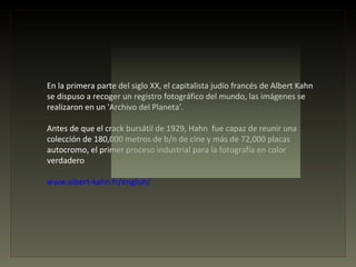 En la primera parte del siglo XX, el capitalista judío francés de Albert Kahn
se dispuso a recoger un registro fotográfico del mundo, las imágenes se
realizaron en un 'Archivo del Planeta'.

Antes de que el crack bursátil de 1929, Hahn fue capaz de reunir una
colección de 180,000 metros de b/n de cine y más de 72,000 placas
autocromo, el primer proceso industrial para la fotografía en color
verdadero

www.albert-kahn.fr/english/
 
