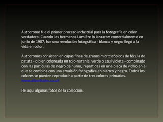 Autocromo fue el primer proceso industrial para la fotografía en color
verdadero. Cuando los hermanos Lumière lo lanzaron comercialmente en
junio de 1907, fue una revolución fotográfica - blanco y negro llegó a la
vida en color.

Autocromos consisten en capas finas de granos microscópicos de fécula de
patata - o bien coloreada en rojo-naranja, verde o azul violeta - combinado
con las partículas de negro de humo, repartidas en una placa de vidrio en el
que se combina con una emulsión fotográfica en blanco y negro. Todos los
colores se pueden reproducir a partir de tres colores primarios.
www.albertkahn.co.uk

He aquí algunas fotos de la colección.
 