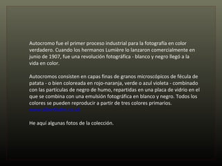Autocromo fue el primer proceso industrial para la fotografía en color verdadero. Cuando los hermanos Lumière lo lanzaron comercialmente en junio de 1907, fue una revolución fotográfica - blanco y negro llegó a la vida en color.  Autocromos consisten en capas finas de granos microscópicos de fécula de patata - o bien coloreada en rojo-naranja, verde o azul violeta - combinado con las partículas de negro de humo, repartidas en una placa de vidrio en el que se combina con una emulsión fotográfica en blanco y negro. Todos los colores se pueden reproducir a partir de tres colores primarios. www.albertkahn.co.uk   He aquí algunas fotos de la colección. 
