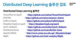 Distributed Deep Learning 솔루션 검토
Tensorflow on Spark - https://github.com/yahoo/TensorFlowOnSpark
DSSTNE - https://github.com/amzn/amazon-dsstne
Caffe on Spark - https://github.com/yahoo/CaffeOnSpark
Deeplearning4j on spark - https://deeplearning4j.org/spark
torch-distlearn - https://github.com/twitter/torch-distlearn
Distributed Keras - https://github.com/cerndb/dist-keras
Apache SINGA - http://www.comp.nus.edu.sg/~dbsystem/singa/
BigDL - https://github.com/intel-analytics/BigDL
Distributed Deep Learning 솔루션
 