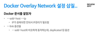 Docker Overlay Network 설정 삽질..
• --add-host --ip
• IP가 중복되면 안되서 IP관리가 필요함
• --link 옵션을
• --add-host와 비슷하게 동작하는데, deplicated 된 옵션
Docker 문서를 잘읽자
 