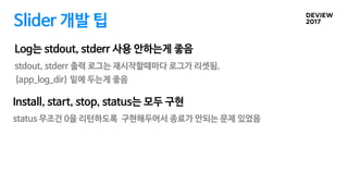 Slider 개발 팁
stdout, stderr 출력 로그는 재시작할때마다 로그가 리셋됨.
{app_log_dir} 밑에 두는게 좋음
Log는 stdout, stderr 사용 안하는게 좋음
Install, start, stop, status는 모두 구현
status 무조건 0을 리턴하도록 구현해두어서 종료가 안되는 문제 있었음
 