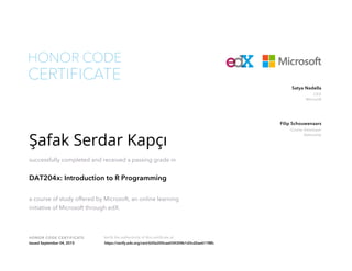 CEO
Microsoft
Satya Nadella
Course Developer
DataCamp
Filip Schouwenaars
HONOR CODE CERTIFICATE Verify the authenticity of this certificate at
CERTIFICATE
HONOR CODE
Şafak Serdar Kapçı
successfully completed and received a passing grade in
DAT204x: Introduction to R Programming
a course of study offered by Microsoft, an online learning
initiative of Microsoft through edX.
Issued September 04, 2015 https://verify.edx.org/cert/620e200cae034304b1d3cd2ae611f8fc
 
