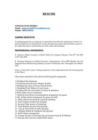 RESUME
ASISH KUMAR MISHRA
Email: mishraasish2007@rediffmail.com
Mobile: 09937136753
CAREER OBJECTIVE
A challenging position in a progressive organization that offers the opportunity to utilize my
skill and experience in full potential, room to develop and evaluate the performance, grow as
the organization grows and learning new skills, ideas and techniques.
PROFESSIONAL EXPERIENCE:
1. Joined as Admin. Executive in Bharti Telnet Ltd. Gurgaon, Haryana. From 02nd
Jan 2003
to 06th
Sept 2006.
2. Presently Working as Sr.Officer Personal / Administration / IR in MSP Metallic Ltd, (An
integrated Steel Manufacturing Industry) located At Marakuta, Dist. Jharsugada since March-
2007.
(I have a more than 9 years working experience in this organization from the burning period
of this Plant.)
I have been entrusted to look after the following job assignments:
1-Peripheral Developments.
2-Liasioning between local villagers & plant.
3-Handling any types of Crises related factory.
4- Handling Police Matters & local issues.
5-Looking after the total matter of charity & donations.
6-Work order issue to contractors.
7- Hotel & Guest House Accommodation arrangement for guests.
8- Rly. & Bus tickets arrangement for guests & staffs.
9 - Daily vehicle movement & Log book checking.
10 -Total Vehicle monthly bill checking.
11- Security Daily muster roll checking.
12 -Total Monthly Security bill checking.
13 - Tour & Travel bills of staffs checking.
14 - Monthly Mobile & Telephone bill payment.
15- Staff Canteen management.
16- Arrange all types of meetings like government body & Sr.Officials.
17-And any other activities related IR & Admin.
 