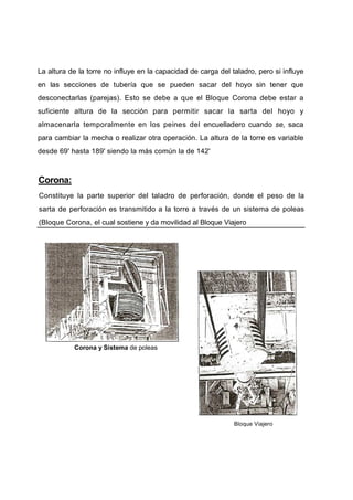 La altura de la torre no influye en la capacidad de carga del taladro, pero si influye
en las secciones de tubería que se pueden sacar del hoyo sin tener que
desconectarlas (parejas). Esto se debe a que el Bloque Corona debe estar a
suficiente altura de la sección para permitir sacar la sarta del hoyo y
almacenarla temporalmente en los peines del encuelladero cuando se, saca
para cambiar la mecha o realizar otra operación. La altura de la torre es variable
desde 69' hasta 189' siendo la más común la de 142'
Corona:
Constituye la parte superior del taladro de perforación, donde el peso de la
sarta de perforación es transmitido a la torre a través de un sistema de poleas
(Bloque Corona, el cual sostiene y da movilidad al Bloque Viajero
Corona y Sistema de poleas
Bloque Viajero
 